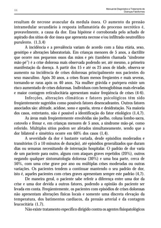 Manual de Diagnóstico e Tratamento de
66                                                                         Doenças Falciformes



resultam de necrose avascular da medula óssea. O aumento da pressão
intramedular secundário à resposta inflamatória do processo necrótico é,
provavelmente, a causa da dor. Essa hipótese é corroborada pelo achado de
aspirado dos sítios de dor óssea que apresenta necrose e/ou infiltrado neutrofílico
purulento. (1,3,4)
        A incidência e a prevalência variam de acordo com a faixa etária, sexo,
genótipo e alterações laboratoriais. Em crianças menores de 5 anos, a dactilite
que ocorre nos pequenos ossos das mãos e pés (também chamada “síndrome
mão-pé”) é a crise dolorosa mais observada podendo ser, até mesmo, a primeira
manifestação da doença. A partir dos 15 e até os 25 anos de idade, observa-se
aumento na incidência de crises dolorosas principalmente nos pacientes do
sexo masculino. Após 30 anos, a crises ficam menos freqüentes e mais severas,
tornando-se raras após os 40 anos. Na mulher grávida e puérpera existe um
risco aumentado de crises dolorosas. Indivíduos com hemoglobinas mais elevadas
e maior contagem reticulocitária apresentam maior freqüência de crises (4-6).
        Infecções, alterações climáticas e fatores psicológicos têm sido
freqüentemente sugeridos como possíveis fatores desencadeantes. Outros fatores
associados são: altitude, acidose, sono e apnéia, stress e desidratação. Na maioria
dos casos, entretanto, não é possível a identificação do fator etiológico (1,4,7).
        As áreas mais freqüentemente envolvidas são joelho, coluna lombo-sacra,
cotovelo e fêmur e, em crianças menores de 5 anos, a síndrome mão-pé, como
referido. Múltiplos sítios podem ser afetados simultaneamente, sendo que a
dor bilateral e simétrica ocorre em 60% dos casos (1,4).
        A severidade da dor é bastante variada, desde episódios moderados e
transitórios (5 a 10 minutos de duração), até episódios generalizados que duram
dias ou semanas necessitando de internação hospitalar. O padrão de dor varia
de um paciente para outro, alguns com ataques graves repetidos (20%), outros
negando qualquer sintomatologia dolorosa (30%) e uma boa parte, cerca de
50%, com uma crise grave por ano ou múltiplas crises moderadas ou outras
variações. Os pacientes tendem a continuar mantendo o seu padrão de dor,
isto é, aqueles pacientes com crises graves apresentam sempre este padrão (4,7).
        De maneira geral, o paciente sabe referir a diferença entre uma dor da
crise e uma dor devida a outros fatores, podendo a opinião do paciente ser
levada em conta. Freqüentemente, os pacientes com episódios de crises dolorosas
não apresentam alterações físicas locais e somente uma discreta elevação da
temperatura, dos batimentos cardíacos, da pressão arterial e da contagem
leucocitária (1,7).
        Não existe tratamento específico dirigido contra os agentes fisiopatológicos
 