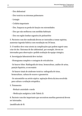 Manual de Diagnóstico e Tratamento de
68                                                                           Doenças Falciformes



       - Dor abdominal

       - Dor torácica ou sintomas pulmonares

       - Letargia

       - Cefaléia importante

       - Dor, fraqueza ou perda de função em extremidades

       - Dor que não melhorou com medidas habituais

       - Dor em região lombar sugestiva de pielonefrite

     2. Pacientes com dor moderada devem ser instruídos a tomar aspirina,
     aumentar ingestão hídrica com reavaliação em 24 horas.

     3. O médico deve estar atento às complicações que podem sugerir uma
     crise de dor. Sintomas de dor abdominal, por exemplo, devem ser
     internados para observação e pedido avaliação da equipe cirúrgica.

     4. Investigação laboratorial deve incluir:

       -Hemograma completo e contagem de reticulócitos

       -Se houver febre: Radiografia de tórax, hemocultura, análise de urina,
       punção liquórica, se necessário

       -Se houver sinais de síndrome torácica: radiografia de tórax,
       hemocultura, cultura de escarro e gasometria

       -Se osteomielite ou artrite séptica: aspiração direta da área envolvida
       para cultura e avaliação ortopédica.

     5. Tratamento

        -Reduzir ansiedade e medo

       - Medicação analgésica (vide Tabela 3)

     6. Paciente com dor importante que necessitem morfina parenteral devem
     ser internados.

     (modificado de 9)
 
