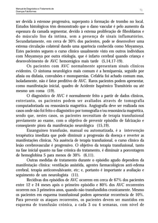 Manual de Diagnóstico e Tratamento de
Doenças Falciformes
                                                                              71


ser devida à estenose progressiva, superposto à formação de trombo no local.
Estudos histológicos têm demonstrado que o dano vascular é pelo aumento da
espessura da camada segmentar, devido à extensa proliferação de fibroblastos e
do músculo liso da íntima, sem a presença de sinais inflamatórios.
Secundariamente, em cerca de 30% dos pacientes, pode se desenvolver uma
extensa circulação colateral dando uma aparência conhecida como Moyamoya.
Estes pacientes seguem o curso clínico usualmente visto em outros indivíduos
com Moyamoya por outra etiologia, que é infarto cerebral quando criança e
desenvolvimento de AVC hemorrágico mais tarde (5,14,17-19).
       Os pacientes com AVC normalmente apresentam sinais clínicos
evidentes. O sintoma neurológico mais comum é a hemiparesia, seguido por
afasia ou disfasia, convulsões e monoparesias. Cefaléia foi achado comum mas,
isoladamente, não é fator preditivo de AVC. Raros pacientes podem apresentar,
como manifestação inicial, quadro de Acidente Isquêmico Transitório ou até
mesmo um coma (19).
       O diagnóstico de AVC é normalmente feito a partir de dados clínicos,
entretanto, os pacientes podem ser avaliados através de tomografia
computadorizada ou ressonância magnética. Angiografia deve ser realizada nos
casos onde não foi feito o diagnóstico por tomografia e/ou ressonância magnética,
sendo que, nestes casos, os pacientes necessitam de terapia transfusional
previamente ao exame, com o objetivo de prevenir episódio de falcização e
conseqüente piora da manifestação neurológica (15,19).
       Exsanguíneo transfusão, manual ou automatizada, é a intervenção
terapêutica imediata que pode diminuir a progressão da doença e reverter as
manifestações clínicas. Na ausência de terapia transfusional, o curso clínico da
lesão cerebrovascular é progressivo. O objetivo da terapia transfusional, tanto
na fase inicial quanto na fase crônica do tratamento, é diminuir a porcentagem
de hemoglobina S para menos de 30% (6,11).
       Outras medidas de tratamento durante o episódio agudo dependem da
manifestação clínica: ventilação assistida, agentes farmacológicos anti-edema
cerebral, terapia anticonvulsivante, etc; e, portanto é importante a avaliação e
seguimento de um neurologista (11).
       Recidivas dos episódios de AVC ocorrem em cerca de 67% dos pacientes
entre 12 e 24 meses após o primeiro episódio e 80% dos AVC recorrentes
ocorrem nos 3 primeiros anos, quando não transfundidos cronicamente. Mesmo
os pacientes em esquema transfusional podem apresentar recorrência de 10%.
Para prevenir os ataques recorrentes, os pacientes devem ser mantidos em
esquema de transfusão crônica, a cada 3 ou 4 semanas, com nível de
 