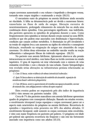 Manual de Diagnóstico e Tratamento de
Doenças Falciformes
                                                                                          73


corpos cavernosos aumentando o seu volume e impedindo a drenagem venosa,
tornando estes corpos túrgidos e ocasionando a ereção (20,21).
       O mecanismo exato do priapismo na anemia falciforme ainda necessita
ser elucidado. A falha na detumescência pode ser devida a numerosos fatores:
vasooclusão no fluxo de saída do sangue, liberação excessiva de
neurotransmissores, prolongado relaxamento do músculo liso ou ainda uma
combinação destes episódios. Uma porcentagem significante, mas indefinida,
dos pacientes apresenta os episódios de priapismo durante o sono. Como
freqüentemente estes episódios se iniciam durante ereção normal no sono REM,
acredita-se que eles podem estar associados com desidratação e hipoventilação,
condições que causam acidose metabólica. A diminuição no pH circulatório e
na tensão de oxigênio leva a um aumento na rigidez do eritrócito e conseqüente
falcização, resultando na estagnação do sangue nos sinusóides do corpo
cavernoso. Os efeitos dessa eritroestase no endotélio vascular resulta na reação
inflamatória e subsequente fibrose do trabéculo esponjoso (20,21).
       No paciente com anemia falciforme, tipicamente observa-se alta pressão
intracavernosa no nível sistólico, com baixo-fluxo no tecido cavernoso no estado
isquêmico. O grau de isquemia vai estar relacionado com o número de veias
emissárias envolvidas e com a duração da vaso-oclusão. Exame histopatológico
tem revelado sérias alterações na infraestrutura peniana relacionadas ao
priapismo:
     -1. Com 12 horas, existe evidência de edema intersticial trabecular;
     -2. Após 24 horas observa-se destruição do endotélio do sinusóide, exposição da
     membrana basal e aderência plaquetária;
     -3. Com 48 horas, ocorre o aparecimento de trombos nos espaços sinusóides, necrose
     do músculo liso, com adelgaçamento e edema do septo corporal.
       Estes eventos podem ser responsáveis pelo alto índice de impotência
(>50%) visto mesmo em pacientes tratados (20).
       Cerca de 7% dos pacientes masculinos com anemia falciforme apresentam
quadro de priapismo com conseqüente disfunção. Baseado em estudos recentes,
o envolvimento tricorporal (corpo esponjoso e corpos cavernosos) parece ser o
aspecto mais característico do priapismo na anemia falciforme. Recorrência de
episódios e impotência estão presentes em 50% dos adultos afetados. O
envolvimento bicorporal, onde somente os corpos cavernosos estão envolvidos,
é visto com maior freqüência em pacientes pré-puberes. O priapismo em idade
pré-puberal não apresenta recorrência tão freqüente e não está tão fortemente
associado com impotência como nos adultos (22,23).
 