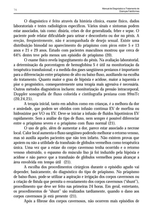 Manual de Diagnóstico e Tratamento de
74                                                                       Doenças Falciformes



       O diagnóstico é feito através da história clínica, exame físico, dados
laboratoriais e testes radiológicos específicos. Vários sinais e sintomas podem
estar associados, tais como: disúria, crises de dor generalizada, febre e sepse. O
paciente pode relatar dificuldade para urinar e desconforto ou dor no pênis. A
ereção, freqüentemente, não é acompanhada de desejo sexual. Existe uma
distribuição bimodal no aparecimento do priapismo com picos entre 5 e 13
anos e 21 e 29 anos. Estudo com pacientes masculinos mostrou que cerca de
64% destes teve pelo menos um episódio de priapismo (20).
       O exame físico revela ingurgitamento do pênis. Na avaliação laboratorial,
a determinação da porcentagem de hemoglobina S é útil na monitorização da
terapêutica transfusional; e a medida dos gases sangüíneos penianos é importante
para a diferenciação entre priapismo de alto ou baixo fluxo, auxiliando na escolha
do tratamento. Quanto maior o grau de hipóxia e acidose, maior a isquemia e
pior o prognóstico, consequentemente uma terapia mais agressiva é necessária.
Outros métodos diagnósticos incluem: monitorização da pressão intracorporal,
Doppler sonografia de fluxo colorida e cintilografia peniana com 99mTc
(20,24,25).
       A terapia inicial, tanto em adultos como em crianças, é a melhora da dor
e ansiedade, que podem ser obtidos com infusão contínua EV de morfina ou
hidroxizine por VO ou EV. Deve-se iniciar a infusão de fluidos hipotônicos EV
rapidamente. Sem a análise do tipo de fluxo, nem sempre é possível diferenciar
entre o priapismo severo e o priapismo com fluxo normal (21).
       O uso de gelo, além de aumentar a dor, parece estar associado a necrose
local. Calor local aumenta o fluxo sangüíneo podendo melhorar o retorno venoso,
mas só auxilia aqueles pacientes que não tem infarto. Não existem provas que
apoiem ou não a utilidade da transfusão de glóbulos vermelhos como terapêutica
única. Uma vez que a estase do corpo cavernoso tenha ocorrido e o retorno
venoso obstruído, o espasmo do músculo liso já foi induzido pela hipóxia e
acidose e não parece que a transfusão de glóbulos vermelhos possa alcançar a
área envolvida em tempo útil (21).
       A escolha dos procedimentos cirúrgicos durante o episódio agudo vai
depender, basicamente, do diagnóstico do tipo de priapismo. No priapismo
de baixo-fluxo, pode-se utilizar a aspiração e irrigação dos corpos cavernosos ou
a criação de fístula que permita o esvaziamento dos corpos cavernosos (“shunt”),
procedimento que deve ser feito nas primeiras 24 horas. Em geral, entretanto,
os procedimentos de “shunt” são realizados tardiamente, quando o dano aos
corpos cavernosos já está presente (21).
       Após a fibrose dos corpos cavernosos, não ocorrem mais episódios de
 
