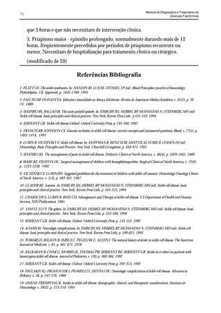 Manual de Diagnóstico e Tratamento de
76                                                                                                           Doenças Falciformes



     que 3 horas e que não necessitam de intervenção clínica.
     3. Priapismo maior - episódio prolongado, normalmente durando mais de 12
     horas, freqüentemente precedidos por períodos de priapismo recorrente ou
     menor. Necessitam de hospitalização para tratamento clínico ou cirúrgico.
     (modificado de 20)

                                          Referências Bibliografia
1- PLATT OS. The sickle syndromes. In: HANDIN RI, LUX SE, STOSSEL TP (ed). Blood Principles e practice of hematology.
Philadelphia, J.B. lippincott, p. 1645-1700, 1995

2- FALCÃO RP, DONADI EA. Infecções e imunidade na doença falciforme. Revista da Associação Médica brasileira, v. 35(2), p. 70-
74, 1989

3- SHAPIRO BS, BALLAS SK. The acute painful episode. In: EMBURY SH, HEBBEL RP, MOHANDAS N, STEINBERG MH (ed).
Sickle cell disease: basic principles and clinical practice. New York, Ravem Press Ltda, p 531-543, 1994

4- SERJEANT GR. Sickle cell disease.Oxford, Oxford University Press. p. 245-260, 1992

5- FRANCIS RB, JOHNSON CS. Vascular occlusion in sickle cell disease: current concepts and inanswered questions. Blood, v. 77(1), p.
1405-1414, 1991

6- LUBIN B, VICHINSKY E. Sickle cell disease. In: HOFFMAN R, BENZ EJ JR, SHATTIL SJ, FURIE B, COHEN HJ (ed).
Hematology. Basic Principles and Practice. New York, Churchill Livingstone, p. 450-471, 1991

7- SHAPIRO BS. The management of pain in sickle cell disease. Pediatric Clinics of North America, v. 36(4), p. 1029-1045, 1989

8- WARE RE, FILSTON HC. Surgical management of children with hemoglobinopathies. Surgical Clinics of North America, v. 72(6),
p. 1223-1236, 1992

9- VICHINSKY E, LUBIN BH. Suggested guidelines for the treatment of children with sickle cell anemia. Hematology/Oncology Clinics
of North America, v. 1(3), p. 483-501, 1987

10- GLADER BE. Anemia. In: EMBURY SH, HEBBEL RP, MOHANDAS N, STEINBERG MH (ed). Sickle cell disease: basic
principles and clinical practice. New York, Ravem Press Ltda, p. 545-553, 1994

11- CHARACHE S, LUBIN B, REID CD. Management and Therapy of sickle cell disease. US Department of Health and Human
Services, NIH Publications, 1985

12 - YAM LT, LI CY. The spleen. In: EMBURY SH, HEBBEL RP, MOHANDAS N, STEINBERG MH (ed). Sickle cell disease: basic
principles and clinical practice. New York, Ravem Press Ltda, p. 555-566, 1994

13- SERJEANT GR. Sickle cell disease. Oxford. Oxford University Press, p. 135-152, 1992

14- ADAMS RJ. Neurologic complications. In: EMBURY SH, HEBBEL RP, MOHANDAS N, STEINBERG MH (ed). Sickle cell
disease: basic principles and clinical practice. New York, Ravem Press Ltda, p. 599-621, 1994

15- POWARS D, WILSON B, IMBUS C, PEGELOW C, ALLEN J. The natural history of stroke in sickle cell disease. The American
Journal of Medicine, v. 65, p. 461-471, 1978

16- BALKARAN B, CHAR G, MORRIS JS, THOMAS PW, SERJEANT BE, SERJEANT GR. Stroke in a cohort on patients with
homozygous sickle cell disease. Journal of Pediatrics, v. 120, p. 360-366, 1992

17- SERJEANT GR. Sickle cell disease. Oxford, Oxford University Press, p. 292-313, 1992

18- PAVLAKIS SG, PROHOVNIK I, PIOMELLI S, DEVIVO DC. Neurologic complications of sickle cell disease. Advances in
Pediatry, v. 36, p. 247-276, 1989

19- OHENE-FREMPONG K. Stroke in sickle cell disease: demographic, clinical, and therapeutic considerations. Seminars in
Hematology, v. 28(3), p. 213-219, 1991
 
