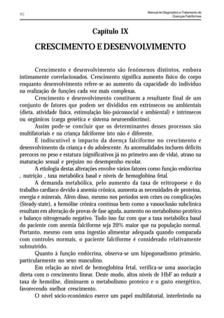 Manual de Diagnóstico e Tratamento de
80                                                                       Doenças Falciformes




                                Capítulo IX

      CRESCIMENTO E DESENVOLVIMENTO

       Crescimento e desenvolvimento são fenômenos distintos, embora
intimamente correlacionados. Crescimento significa aumento físico do corpo
enquanto desenvolvimento refere-se ao aumento da capacidade do indivíduo
na realização de funções cada vez mais complexas.
       Crescimento e desenvolvimento constituem a resultante final de um
conjunto de fatores que podem ser divididos em extrínsecos ou ambientais
(dieta, atividade física, estimulação bio-psicossocial e ambiental) e intrínsecos
ou orgânicos (carga genética e sistema neuroendócrino).
       Assim pode-se concluir que os determinantes desses processos são
multifatoriais e na criança falciforme isto não é diferente.
       É indiscutível o impacto da doença falciforme no crescimento e
desenvolvimento da criança e do adolescente. As anormalidades incluem déficits
precoces no peso e estatura (significativos já no primeiro ano de vida), atraso na
maturação sexual e prejuízo no desempenho escolar.
       A etiologia destas alterações envolve vários fatores como função endócrina
, nutrição , taxa metabólica basal e níveis de hemoglobina fetal.
       A demanda metabólica, pelo aumento da taxa de eritropoese e do
trabalho cardíaco devido à anemia crônica, aumenta as necessidades de proteína,
energia e minerais. Além disso, mesmo nos períodos sem crises ou complicações
(Steady-state), a hemólise crônica contínua bem como a vasooclusão subclínica
resultam em alteração de provas de fase aguda, aumento no metabolismo protéico
e balanço nitrogenado negativo. Tudo isso faz com que a taxa metabólica basal
do paciente com anemia falciforme seja 20% maior que na população normal.
Portanto, mesmo com uma ingestão alimentar adequada quando comparada
com controles normais, o paciente falciforme é considerado relativamente
subnutrido.
       Quanto à função endócrina, observa-se um hipogonadismo primário,
particularmente no sexo masculino.
       Em relação ao nível de hemoglobina fetal, verifica-se uma associação
direta com o crescimento linear. Deste modo, altos níveis de HbF ao reduzir a
taxa de hemólise, diminuem o metabolismo proteíco e o gasto energético,
favorecendo melhor crescimento.
       O nível sócio-econômico exerce um papel multifatorial, interferindo na
 