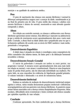 Manual de Diagnóstico e Tratamento de
Doenças Falciformes
                                                                               81


nutrição e na qualidade da assistência médica.
     Peso
       O peso de nascimento das crianças com anemia falciforme é normal.As
diferenças antropométricas surgem com o avançar da idade, manifestando-se já
no final do primeiro ano de vida. O peso médio das crianças e adultos com
anemia falciforme é abaixo do normal, mostrando-se mais alterado quando
comparado à altura.
     Altura
        Em relação aos controles normais, as crianças e adolescentes com doença
falciforme apresentam menor estatura. Esta diferença é marcante na adolescência
já que o estirão de crescimento ocorre aproximadamente dois anos e meio mais
tarde. Contudo, a altura final na idade adulta não é prejudicada uma vez que o
fechamento epifisário (de acordo com os níveis de HbF) também é mais tardio,
permitindo a recuperação.
     Desenvolvimento Esquelético
       A idade óssea é atrasada em relação à cronológica como conseqüência do
efeito cumulativo dos infartos ósseos, do baixo peso e da disfunção hormonal
secundária à doença.
     Desenvolvimento Sexual e Gonadal
      O início da puberdade é atrasado em ambos os sexos porém, sua
progressão é normal. A menarca ocorre aproximadamente dois anos mais tarde
em relação ao normal, e este atraso é constitucional. Observa-se uma frequência
maior de perdas fetais porém, não foi observada infertilidade nas mulheres. Por
outro lado, no sexo masculino há evidências de hipofunção gonadal primária.
O volume testicular é diminuído e os níveis de testosterona baixos.
     Desenvolvimento Intelectual
       Embora os métodos de avaliação do desenvolvimento intelectual estejam
sujeitos a críticas, vários estudos demonstram prejuízo intelectual e deficiências
neuropsiquiátricas sutis nos pacientes com doença falciforme. As possíveis causas
seriam fatores associados com a doença crônica (hospitalizações frequentes, faltas
escolares, dificuldades sócio-econômicas) e lesões cerebrais sub-clínicas causadas
por episódios repetidos de vaso oclusão.

     Conclusão
          Conforme apresentado, fica bem estabelecido que a doença falciforme
 