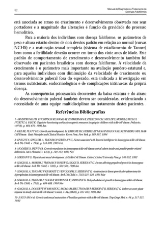 Manual de Diagnóstico e Tratamento de
82                                                                                                            Doenças Falciformes



está associada ao atraso no crescimento e desenvolvimento observado nos seus
portadores e a magnitude das alterações é função da gravidade do processo
hemolítico.
       Para a maioria dos indivíduos com doença falciforme, os parâmetros de
peso e altura estarão dentro de dois desvios padrão em relação ao normal (curvas
NCHS) e a maturação sexual completa (sistema de estadiamento de Tanner)
bem como a fertilidade deverão ocorrer em torno dos vinte anos de idade. Este
padrão de comportamento de crescimento e desenvolvimento também foi
observado em pacientes brasileiros com doença falciforme. A velocidade de
crescimento é o parâmetro mais importante na avaliação pondero-estatural e,
para aqueles indivíduos com diminuição da velocidade de crescimento ou
desenvolvimento puberal fora do esperado, está indicada a investigação em
termos nutricionais, endocrinológicos e de complicações intrínsecas da própria
doença.
       As consequências psicossociais decorrentes da baixa estatura e do atraso
do desenvolvimento puberal também devem ser consideradas, evidenciando a
necessidade de uma equipe multidisciplinar no tratamento destes pacientes.
                                         Referências Bibliografias
1- ARMSTRONG FD, THOMPSON RJ, WANG-W, ZIMMERMAN R, PEGELOW CH, MILLER S, MOSER F, BELLO J,
HURTIG A, VASS K. Cognitive functioning and brain magnetic resonance imaging in children with sickle cell disease. Pediatrics,
v.97(6), p. 864-870, 1996 Jun.

2- GEE BE, PLATT OS. Growth and development. In: EMBURY SH, HEBBEL RP MOHANDAS N AND STEINBERG-MH. Sickle
                                                                                   ,
Cell Disease. Basic Principles and Clinical Practice. Raven Press, New York, p. 589-597, 1994

3- KNIGHT S, SINGHAL A, THOMAS P, SERJEANT G. Factors associated with lowered intelligence in homozygous sickle cell disease.
Arch Dis Child, v. 73(4), p. 316-320, 1995 Oct

4- MODEBE O, IFENU SA. Growth retardation in homozygous sickle cell disease: role of calorie intake and possible gender-related
differences. Am J Hematol, v. 44(3), p. 149-154, 1993 Nov

5- SERJEANT G. Physical and sexual development. In Sickle Cell Disease. Oxford, Oxford University Press, p. 340-352, 1992

6- SINGHAL A, MORRIS J, THOMAS P DOVER G,HIGGS D, SERJEANT G. Factors affecting prepuberal growth in homozygous
                                             ,
sickle cell disease. Arch Dis Child, v. 74(6), p. 502-506, 1996 Jun

7- SINGHAL A, THOMAS P, KEARNEY T, VENUGOPAL S, SERJEANT G. Acceleration in linear growth after splenectomy for
hypersplenism in homozygous sickle cell disease. Arch Dis Child, v. 72(3):227-229, 1995 Mar

8- SINGHAL A, THOMAS P, COOK R, WIERENGA K, SERJEANT G. Delayed adolescent growth in homozygous sickle cell disease.
Arch Dis Child, v. 71(5), p. 404-408, 1994 Nov

9- SINGHAL A, DOHERTY JF, RAYNES JG, MCADAM KWJ, THOMAS P, SERJEANT B, SERJEANT G. Is there an acute-phase
response in steady-state sickle cell disease?. Lancet, v. 341(8846), p. 651-653, 1993 Mar

10- ZAGO AM et al. Growth and sexual maturation of brasilian patients with sickle cell diseases. Trop Geogr Med, v. 44, p. 317-321,
1992
 
