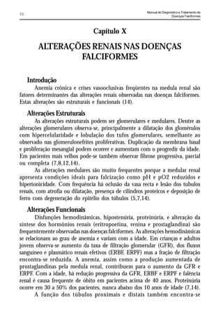 Manual de Diagnóstico e Tratamento de
86                                                                      Doenças Falciformes




                                Capítulo X

         ALTERAÇÕES RENAIS NAS DOENÇAS
                 FALCIFORMES

     Introdução
       Anemia crônica e crises vasooclusivas freqüentes na medula renal são
fatores determinantes das alterações renais observadas nas doenças falciformes.
Estas alterações são estruturais e funcionais (14).

     Alterações Estruturais
       As alterações estruturais podem ser glomerulares e medulares. Dentre as
alterações glomerulares observa-se, principalmente a dilatação dos glomérulos
com hipercelularidade e lobulação dos tufos glomerulares, semelhante ao
observado nas glomerulonefrites proliferativas. Duplicação da membrana basal
e proliferação mesangial podem ocorrer e aumentam com o progredir da idade.
Em pacientes mais velhos pode-se também observar fibrose progressiva, parcial
ou completa (7,8,12,14).
       As alterações medulares são muito frequentes porque a medular renal
apresenta condições ideais para falcização como pH e pO2 reduzidos e
hipertonicidade. Com frequência há oclusão da vasa recta e lesão dos tubulos
renais, com atrofia ou dilatação, presença de cilindros proteicos e deposição de
ferro com degeneração do epitélio dos túbulos (5,7,14).

     Alterações Funcionais
       Disfunções hemodinâmicas, hipostenúria, proteinúria, e alteração da
síntese dos hormônios renais (eritropoetina, renina e prostaglandina) são
frequentemente observadas nas doenças falciformes. As alterações hemodinâmicas
se relacionam ao grau de anemia e variam com a idade. Em crianças e adultos
jovens observa-se aumento da taxa de filtração glomerular (GFR), dos fluxos
sanguíneo e plasmático renais efetivos (ERBF, ERPF) mas a fração de filtração
encontra-se reduzida. A anemia, assim como a produção aumentada de
prostaglandinas pela medula renal, contribuem para o aumento da GFR e
ERPF. Com a idade, há redução progressiva da GFR, ERBF e ERPF e falência
renal é causa frequente de óbito em pacientes acima de 40 anos. Proteinúria
ocorre em 30 a 50% dos pacientes, nunca abaixo dos 10 anos de idade (7,14).
       A função dos túbulos proximais e distais também encontra-se
 