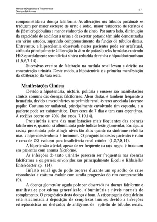 Manual de Diagnóstico e Tratamento de
Doenças Falciformes
                                                                              87


comprometida na doença falciforme. As alterações nos túbulos proximais se
traduzem por maior excreção de urato e sódio, maior reabsorção de fosfatos e
de E2-microglobulina e menor reabsorção de zinco. Por outro lado, diminuição
da capacidade de acidificar a urina e de excretar potássio têm sido demonstradas
em vários estudos, sugerindo comprometimento da função de túbulos distais.
Entretanto, a hipercalemia observada nestes pacientes pode ser artefatual,
atribuída principalmente à liberação in vitro de potássio pelas hemácias contendo
HbS e parcialmente secundária à síntese reduzida de renina e hipoaldosteronismo
(4,5,6,7,14).
       Sucessivos eventos de falcização na medula renal levam a defeito na
concentração urinária. Deste modo, a hipostenúria é a primeira manifestação
da obliteração da vasa recta.

     Manifestações Clínicas
        Devido à hipostenúria, nictúria, poliúria e enurese são manifestações
clínicas comuns das doenças falciformes. Além destas, é também frequente a
hematúria, devido a microinfartos na pirâmide renal, às vezes associada à necrose
papilar. Costuma ser unilateral, principalmente envolvendo rim esquerdo, e o
paciente pode ser assintomático. Dura cerca de 7 dias e tem cura espontânea.
A recidiva ocorre em 70% dos casos (7,10,14).
        Proteinúria é uma das manifestações mais frequentes das doenças
falciformes e, quando há albuminúria pode indicar lesão glomerular. Em alguns
casos,a proteinúria pode atingir níveis tão altos quanto na síndrome nefrótica
mas, a hipercolesterolemia é incomum. O prognóstico destes pacientes é ruim
e cerca de 2/3 evoluem para insuficiência renal crônica (1,2,7,8,14).
        A hipertensão arterial, apesar de ser frequente na raça negra, é incomum
em pacientes com anemia falciforme.
        As infecções do trato urinário parecem ser frequentes nas doenças
falciformes e os germes envolvidos são principalmente E.coli e Klebsiella/
Enterobacter sp (14).
        Infarto renal agudo pode ocorrer durante um episódio de crise
vasooclusiva e costuma evoluir com atrofia progressiva do rim comprometido
(9).
        A doença glomerular aguda pode ser observada na doença falciforme e
manifesta-se por edema generalizado, albuminúria e níveis normais de
complemento. O prognóstico desta doença é bom. A etiopatogenia deste defeito
está relacionada à deposição de complexos imunes devido a infecções
estreptocócicas ou derivados de antígenos de epitélio de túbulos renais.
 