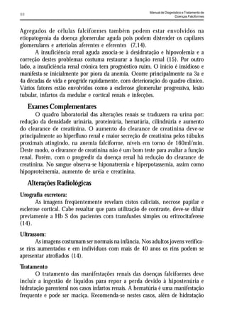 Manual de Diagnóstico e Tratamento de
88                                                                        Doenças Falciformes



Agregados de células falciformes também podem estar envolvidos na
etiopatogenia da doença glomerular aguda pois podem distender os capilares
glomerulares e arteríolas aferentes e eferentes (7,14).
       A insuficiência renal aguda associa-se à desidratação e hipovolemia e a
correção destes problemas costuma restaurar a função renal (15). Por outro
lado, a insuficiência renal crônica tem prognóstico ruim. O início é insidioso e
manifesta-se inicialmente por piora da anemia. Ocorre principalmente na 3a e
4a décadas de vida e progride rapidamente, com deterioração do quadro clínico.
Vários fatores estão envolvidos como a esclerose glomerular progressiva, lesão
tubular, infartos da medular e cortical renais e infecções.
     Exames Complementares
       O quadro laboratorial das alterações renais se traduzem na urina por:
redução da densidade urinária, proteinúria, hematúria, cilindrúria e aumento
do clearance de creatinina. O aumento do clearance de creatinina deve-se
principalmente ao hiperfluxo renal e maior secreção de creatinina pelos túbulos
proximais atingindo, na anemia falciforme, níveis em torno de 160ml/min.
Deste modo, o clearance de creatinina não é um bom teste para avaliar a função
renal. Porém, com o progredir da doença renal há redução do clearance de
creatinina. No sangue observa-se hiponatremia e hiperpotassemia, assim como
hipoproteinemia, aumento de uréia e creatinina.
     Alterações Radiológicas
Urografia excretora:
       As imagens freqüentemente revelam cistos caliciais, necrose papilar e
esclerose cortical. Cabe ressaltar que para utilização de contraste, deve-se diluir
previamente a Hb S dos pacientes com transfusões simples ou eritrocitaferese
(14).
Ultrassom:
       As imagens costumam ser normais na infância. Nos adultos jovens verifica-
se rins aumentados e em indivíduos com mais de 40 anos os rins podem se
apresentar atrofiados (14).
Tratamento
       O tratamento das manifestações renais das doenças falciformes deve
incluir a ingestão de líquidos para repor a perda devido à hipostenúria e
hidratação parenteral nos casos infartos renais. A hematúria é uma manifestação
frequente e pode ser maciça. Recomenda-se nestes casos, além de hidratação
 
