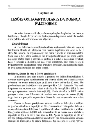 Manual de Diagnóstico e Tratamento de
92                                                                       Doenças Falciformes




                                Capítulo XI

     LESÕES OSTEOARTICULARES DA DOENÇA
                 FALCIFORME

        As lesões ósseas e articulares são complicações freqüentes das doenças
falciformes. Elas são decorrentes da falcização com isquemia e infarto da medula
óssea (MO) e das estruturas ósseas adjacentes.

     Crise dolorosa
       A crise dolorosa é a manifestação clínica mais característica das doenças
falciformes. Resulta de falcização com necrose isquêmica nos locais de MO
ativa. Na infância, os pequenos ossos das mãos e pés são os mais acometidos.
Mais tarde a MO ativa localiza-se nas áreas justa-articulares dos ossos longos,
nos ossos chatos como o esterno, as costelas e a pelve, e na coluna vertebral.
Esta é também a distribuição das crises dolorosas, que embora sejam
freqüentemente interpretadas como articulares envolvem, na maioria das vezes,
as áreas justa-articulares dos ossos longos.

Incidência, fatores de risco e fatores precipitantes
        A incidência varia com a idade, o genótipo e os índices hematológicos. A
dactilite ocorre quase exclusivamente em crianças abaixo dos 5 anos.As crises
dolorosas são menos intensas após os 30 anos e raras acima dos 40 anos. Elas
predominam em indivíduos com genótipo SS e SEo talassemia. São mais
frequentes em pacientes com níveis mais altos de hemoglobina (Hb) do que
nos que apresentam anemia intensa(2,10). Níveis elevados de HbF podem
proteger contra crises dolorosas (10), embora nem sempre isto ocorra (2,11).
A gravidez e o puerpério representam fatores de risco aumentado para crises
dolorosas.
        Dentre os fatores precipitantes deve-se ressaltar as infecções, a acidose,
as grandes altitudes e a exposição ao frio. O mecanismo pelo qual as infecções
desencadeiam crises dolorosas é multifatorial: febre, desidratação e acidose.
Em grandes altitudes (>2000 m), provavelmente as causas são a hipóxia, a
exposição ao frio e os níveis mais altos de Hb. Apesar da exposição ao frio ser
referida pelos pacientes como fator desencadeante, não foi demonstrada variação
sazonal na incidência de crises dolorosas. Outros fatores como “stress”
 
