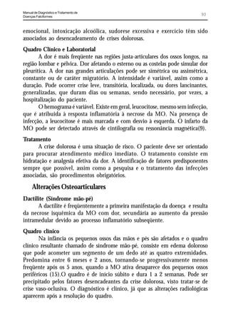 Manual de Diagnóstico e Tratamento de
Doenças Falciformes
                                                                             93


emocional, intoxicação alcoólica, sudorese excessiva e exercício têm sido
associados ao desencadeamento de crises dolorosas.
Quadro Clínico e Laboratorial
       A dor é mais freqüente nas regiões justa-articulares dos ossos longos, na
região lombar e pélvica. Dor afetando o esterno ou as costelas pode simular dor
pleurítica. A dor nas grandes articulações pode ser simétrica ou assimétrica,
constante ou de caráter migratório. A intensidade é variável, assim como a
duração. Pode ocorrer crise leve, transitória, localizada, ou dores lancinantes,
generalizadas, que duram dias ou semanas, sendo necessário, por vezes, a
hospitalização do paciente.
       O hemograma é variável. Existe em geral, leucocitose, mesmo sem infecção,
que é atribuida à resposta inflamatória à necrose da MO. Na presença de
infecção, a leucocitose é mais marcada e com desvio à esquerda. O infarto da
MO pode ser detectado através de cintilografia ou ressonância magnética(9).
Tratamento
       A crise dolorosa é uma situação de risco. O paciente deve ser orientado
para procurar atendimento médico imediato. O tratamento consiste em
hidratação e analgesia efetiva da dor. A identificação de fatores predisponentes
sempre que possível, assim como a pesquisa e o tratamento das infecções
associadas, são procedimentos obrigatórios.
      Alterações Osteoarticulares
Dactilite (Síndrome mão-pé)
      A dactilite é freqüentemente a primeira manifestação da doença e resulta
da necrose isquêmica da MO com dor, secundária ao aumento da pressão
intramedular devido ao processo inflamatório subseqüente.
Quadro clínico
       Na infância os pequenos ossos das mãos e pés são afetados e o quadro
clínico resultante chamado de síndrome mão-pé, consiste em edema doloroso
que pode acometer um segmento de um dedo até as quatro extremidades.
Predomina entre 6 meses e 2 anos, tornando-se progressivamente menos
freqüente após os 5 anos, quando a MO ativa desaparece dos pequenos ossos
periféricos (15).O quadro é de início súbito e dura 1 a 2 semanas. Pode ser
precipitado pelos fatores desencadeantes da crise dolorosa, visto tratar-se de
crise vaso-oclusiva. O diagnóstico é clínico, já que as alterações radiológicas
aparecem após a resolução do quadro.
 