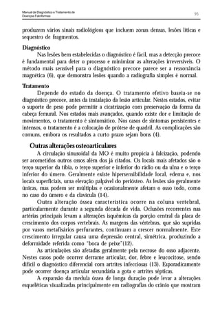 Manual de Diagnóstico e Tratamento de
Doenças Falciformes
                                                                                95


produzem vários sinais radiológicos que incluem zonas densas, lesões líticas e
sequestro de fragmentos.
Diagnóstico
      Nas lesões bem estabelecidas o diagnóstico é fácil, mas a detecção precoce
é fundamental para deter o processo e minimizar as alterações irreversíveis. O
método mais sensível para o diagnóstico precoce parece ser a ressonância
magnética (6), que demonstra lesões quando a radiografia simples é normal.
Tratamento
      Depende do estado da doença. O tratamento efetivo baseia-se no
diagnóstico precoce, antes da instalação da lesão articular. Nestes estados, evitar
o suporte de peso pode permitir a cicatrização com preservação da forma da
cabeça femural. Nos estados mais avançados, quando existe dor e limitação de
movimentos, o tratamento é sintomático. Nos casos de sintomas persistentes e
intensos, o tratamento é a colocação de prótese de quadril. As complicações são
comuns, embora os resultados a curto prazo sejam bons (4).
     Outras alterações osteoarticulares
        A circulação sinusoidal da MO é muito propícia à falcização, podendo
ser acometidos outros ossos além dos já citados. Os locais mais afetados são o
terço superior da tíbia, o terço superior e inferior do rádio ou da ulna e o terço
inferior do úmero. Geralmente existe hipersensibilidade local, edema e, nos
locais superficiais, uma elevação palpável do periósteo. As lesões são geralmente
únicas, mas podem ser múltiplas e ocasionalmente afetam o osso todo, como
no caso do úmero e da clavícula (14).
        Outra alteração óssea característica ocorre na coluna vertebral,
particularmente durante a segunda década de vida. Oclusões recorrentes nas
artérias principais levam a alterações isquêmicas da porção central da placa de
crescimento dos corpos vertebrais. As margens das vértebras, que são supridas
por vasos metafisários perfurantes, continuam a crescer normalmente. Este
crescimento irregular causa uma depressão central, simétrica, produzindo a
deformidade referida como “boca de peixe”(12).
        As articulações são afetadas geralmente pela necrose do osso adjacente.
Nestes casos pode ocorrer derrame articular, dor, febre e leucocitose, sendo
difícil o diagnóstico diferencial com artrites infecciosas (13). Esporadicamente
pode ocorrer doença articular secundária a gota e artrites sépticas.
        A expansão da medula óssea de longa duração pode levar a alterações
esqueléticas visualizadas principalmente em radiografias do crânio que mostram
 