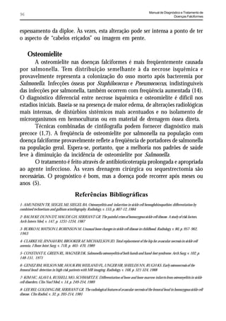 Manual de Diagnóstico e Tratamento de
96                                                                                                          Doenças Falciformes



espessamento da diploe. Às vezes, esta alteração pode ser intensa a ponto de ter
o aspecto de “cabelos eriçados” ou imagem em pente.

     Osteomielite
       A osteomielite nas doenças falciformes é mais freqüentemente causada
por salmonella. Tem distribuição semelhante à da necrose isquêmica e
provavelmente representa a colonização do osso morto após bacteremia por
Salmonella. Infecções ósseas por Staphilococcus e Pneumococcus, indistinguíveis
das infecções por salmonella, também ocorrem com freqüência aumentada (14).
O diagnóstico diferencial entre necrose isquêmica e osteomielite é difícil nos
estadios iniciais. Baseia-se na presença de maior edema, de alterações radiológicas
mais intensas, de distúrbios sistêmicos mais acentuados e no isolamento de
microrganismos em hemoculturas ou em material de drenagem óssea direta.
       Técnicas combinadas de cintilografia podem fornecer diagnóstico mais
precoce (1,7). A freqüência de osteomielite por salmonella na população com
doença falciforme provavelmente reflete a freqüência de portadores de salmonella
na população geral. Espera-se, portanto, que a melhoria nos padrões de saúde
leve à diminuição da incidência de osteomielite por Salmonella.
       O tratamento é feito através de antibioticoterapia prolongada e apropriada
ao agente infeccioso. Às vezes drenagem cirúrgica ou sequestrectomia são
necessárias. O prognóstico é bom, mas a doença pode recorrer após meses ou
anos (5).
                                       Referências Bibliográficas
1- AMUNDSEN TR, SEIGEL MJ, SIEGEL BA. Osteomyelitis and infarction in sickle cell hemoglobinopathies: differentiation by
combined technetium and gallium scintilography. Radiology, v. 153, p. 807-12, 1984

2- BAUM KF, DUNN DT, MAUDE GH, SERJEANT GR. The painful crises of homozygous sickle cell disease. A study of risk factors.
Arch Intern Med, v. 147, p. 1231-1234, 1987

3- BURKO H, WATSON J, ROBINSON M. Unusual bone changes in sickle cell disease in childhood. Radiology, v. 80, p. 957- 962,
1963

4- CLARKE HJ, JINNAH RH, BROOKER AF, MICHAELSON JD. Total replacement of the hip for avascular necrosis in sickle cell
anemia. J Bone Joint Surg, v. 71B, p. 465- 470, 1989

5- CONSTANT E, GREEN RL, WAGNER DK. Salmonella osteomyelitis of both hands and hand-foot syndrome. Arch Surg, v. 102, p.
148-151, 1971

6- GENEZ BM, WILSON MR, HOUK RW, WEILAND FL, UNGER HR, SHIELDS NN, RUGH KS. Early osteonecrosis of the
femoral head: detection in high-risk patients with MR imaging. Radiology, v. 168, p. 521-524, 1988

7- KIM HC, ALAVI A, RUSSELL MO, SCHWARTZ E. Differentiation of bone and bone marrow infarcts from osteomyelitis in sickle
cell disorders. Clin Nucl Med, v. 14, p. 249-254, 1989

8- LEE REJ, GOLDING JSR, SERJEANT GR. The radiological features of avascular necrosis of the femoral head in homozygous sickle cell
disease. Clin Radiol, v. 32, p. 205-214, 1981
 