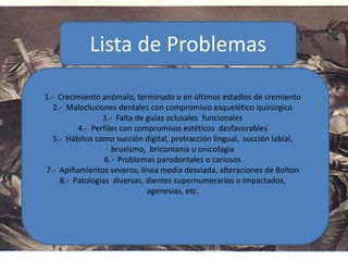 Lista de Problemas
1.- Crecimiento anómalo, terminado o en últimos estadíos de cremiento
2.- Maloclusiones dentales con compromisio esquelético quirúrgico
3.- Falta de guías oclusales funcionales
4.- Perfiles con compromisos estéticos desfavorables
5.- Hábitos como succión digital, protracción lingual, succión labial,
bruxismo, bricomanía u onicofagia
6.- Problemas parodontales o cariosos
7.- Apiñamientos severos, línea media desviada, alteraciones de Bolton
8.- Patologías diversas, dientes supernumerarios o impactados,
agenesias, etc.
 