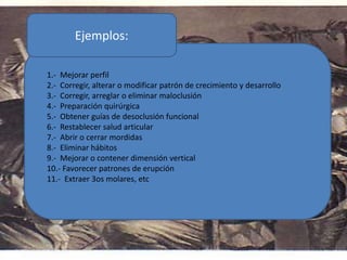 1.- Mejorar perfil
2.- Corregir, alterar o modificar patrón de crecimiento y desarrollo
3.- Corregir, arreglar o eliminar maloclusión
4.- Preparación quirúrgica
5.- Obtener guías de desoclusión funcional
6.- Restablecer salud articular
7.- Abrir o cerrar mordidas
8.- Eliminar hábitos
9.- Mejorar o contener dimensión vertical
10.- Favorecer patrones de erupción
11.- Extraer 3os molares, etc
Ejemplos:
 