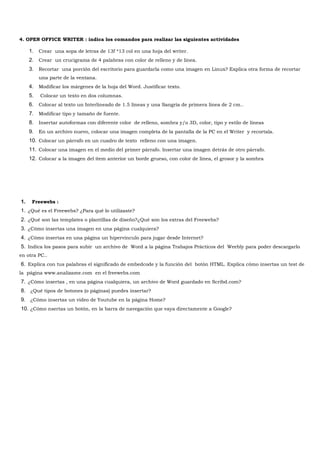 4. OPEN OFFICE WRITER : indica los comandos para realizar las siguientes actividades

     1. Crear una sopa de letras de 13f *13 col en una hoja del writer.
     2. Crear un crucigrama de 4 palabras con color de relleno y de línea.
     3. Recortar una porción del escritorio para guardarla como una imagen en Linux? Explica otra forma de recortar
          una parte de la ventana.
     4. Modificar los márgenes de la hoja del Word. Justificar texto.
     5.   Colocar un texto en dos columnas.
     6. Colocar al texto un Interlineado de 1.5 líneas y una Sangría de primera línea de 2 cm..
     7. Modificar tipo y tamaño de fuente.
     8. Insertar autoformas con diferente color de relleno, sombra y/o 3D, color, tipo y estilo de líneas
     9. En un archivo nuevo, colocar una imagen completa de la pantalla de la PC en el Writer y recortala.
     10. Colocar un párrafo en un cuadro de texto relleno con una imagen.
     11. Colocar una imagen en el medio del primer párrafo. Insertar una imagen detrás de otro párrafo.
     12. Colocar a la imagen del ítem anterior un borde grueso, con color de línea, el grosor y la sombra




1.    Freewebs :
1. ¿Qué es el Freewebs? ¿Para qué lo utilizaste?
2. ¿Qué son las templates o plantillas de diseño?¿Qué son los extras del Freewebs?
3. ¿Cómo insertas una imagen en una página cualquiera?
4. ¿Cómo insertas en una página un hipervínculo para jugar desde Internet?
5. Indica los pasos para subir un archivo de Word a la página Trabajos Prácticos del Weebly para poder descargarlo
en otra PC..
6. Explica con tus palabras el significado de embedcode y la función del botón HTML. Explica cómo insertas un test de
la página www.analizame.com en el freewebs.com
7. ¿Cómo insertas , en una página cualquiera, un archivo de Word guardado en Scribd.com?
8. ¿Qué tipos de botones (o páginas) puedes insertar?
9. ¿Cómo insertas un video de Youtube en la página Home?
10. ¿Cómo nsertas un botón, en la barra de navegación que vaya directamente a Google?
 