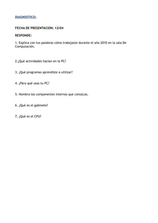 DIAGNOSTICO:
FECHA DE PRESENTACION: 12/04
RESPONDE:
1. Explica con tus palabras cómo trabajaste durante el año 2010 en la sala De
Computación.
2.¿Qué actividades hacían en la PC?
3. ¿Qué programas aprendiste a utilizar?
4. ¿Para qué usas tu PC?
5. Nombra los componentes internos que conozcas.
6. ¿Qué es el gabinete?
7. ¿Qué es el CPU?