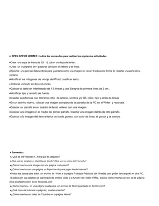 4. OPEN OFFICE WRITER : indica los comandos para realizar las siguientes actividades


Crear una sopa de letras de 13f *13 col en una hoja del writer.
Crear un crucigrama de 4 palabras con color de relleno y de línea.
Recortar una porción del escritorio para guardarla como una imagen en Linux? Explica otra forma de recortar una parte de la
ventana.
 Modificar los márgenes de la hoja del Word. Justificar texto.
 Colocar un texto en dos columnas.
 Colocar al texto un Interlineado de 1.5 líneas y una Sangría de primera línea de 2 cm..
 Modificar tipo y tamaño de fuente.
 Insertar autoformas con diferente color de relleno, sombra y/o 3D, color, tipo y estilo de líneas
 En un archivo nuevo, colocar una imagen completa de la pantalla de la PC en el Writer y recortala.
 Colocar un párrafo en un cuadro de texto relleno con una imagen.
 Colocar una imagen en el medio del primer párrafo. Insertar una imagen detrás de otro párrafo.
 Colocar a la imagen del ítem anterior un borde grueso, con color de línea, el grosor y la sombra




  Freewebs :
 ¿Qué es el Freewebs? ¿Para qué lo utilizaste?
 ¿Qué son las templates o plantillas de diseño?¿Qué son los extras del Freewebs?
 ¿Cómo insertas una imagen en una página cualquiera?
 ¿Cómo insertas en una página un hipervínculo para jugar desde Internet?
 Indica los pasos para subir un archivo de Word a la página Trabajos Prácticos del Weebly para poder descargarlo en otra PC..
 Explica con tus palabras el significado de embed code y la función del botón HTML. Explica cómo insertas un test de la página
www.analizame.com en el freewebs.com
 ¿Cómo insertas , en una página cualquiera, un archivo de Word guardado en Scribd.com?
 ¿Qué tipos de botones (o páginas) puedes insertar?
 ¿Cómo insertas un video de Youtube en la página Home?
 