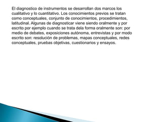El diagnostico de instrumentos se desarrollan dos marcos los
cualitativo y lo cuantitativo. Los conocimientos previos se tratan
como conceptuales, conjunto de conocimientos, procedimientos,
latitudinal. Algunas de diagnosticar viene siendo oralmente y por
escrito por ejemplo cuando se trata dela forma oralmente son: por
medio de debates, exposiciones autónoma, entrevistas y por modo
escrito son: resolución de problemas, mapas conceptuales, redes
conceptuales, pruebas objetivas, cuestionarios y ensayos.
 