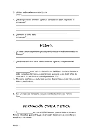 Equipo 2
3. ¿Cómo se llama la comunidad donde
vives?_______________________________________________________
________________________________________________________
4. ¿Qué especies de animales y plantas conoces que sean propias de tu
comunidad?
_____________________________________________________________
_____________________________________________________________
_____________________________________________________________
_________________________________________________
5. ¿cómo es el clima de tu
comunidad?___________________________________________________
_______________________________________________________
Historia.
1. ¿Cuáles fueron los primeros grupos prehispánicos en habitar el estado de
Oaxaca?_____________________________________________________
_____________________________________________________________
_____________________________________________________
2. ¿Qué características tenía México antes de lograr su independencia?
_____________________________________________________________
_____________________________________________________________
_____________________________________________________________
3. _____________es un periodo de la historia de México donde se llevaron a
cabo varias transformaciones económicas que duro cerca de 30 años. Se
caracterizó por ser la dictadura del presidente Díaz.
4. Menciona aportaciones culturales que nos dejaron los pueblos indígenas del
México prehispánico.
_____________________________________________________________
_____________________________________________________________
_____________________________________________________________
_____________________________________________________________
5. Fue un medio de transporte popular durante el gobierno de Porfirio
Díaz_________________________________________________________
FORMACIÓN CIVICA Y ETICA
1° Él_______________ es una actividad humana que mediante el esfuerzo
físico o intelectual que contribuye a la creación de servicios o producto que
nosotros consumimos.
 