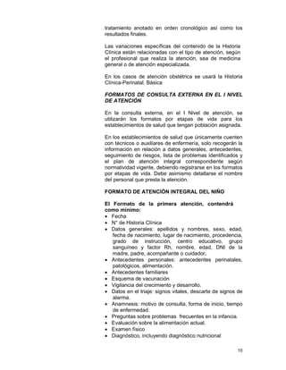 10
tratamiento anotado en orden cronológico así como los
resultados finales.
Las variaciones específicas del contenido de la Historia
Clínica están relacionadas con el tipo de atención, según
el profesional que realiza la atención, sea de medicina
general o de atención especializada.
En los casos de atención obstétrica se usará la Historia
Clínica-Perinatal. Básica
FORMATOS DE CONSULTA EXTERNA EN EL I NIVEL
DE ATENCIÓN
En la consulta externa, en el I Nivel de atención, se
utilizarán los formatos por etapas de vida para los
establecimientos de salud que tengan población asignada.
En los establecimientos de salud que únicamente cuenten
con técnicos o auxiliares de enfermería, solo recogerán la
información en relación a datos generales, antecedentes,
seguimiento de riesgos, lista de problemas identificados y
el plan de atención integral correspondiente según
normatividad vigente, debiendo registrarse en los formatos
por etapas de vida. Debe asimismo detallarse el nombre
del personal que presta la atención.
FORMATO DE ATENCIÓN INTEGRAL DEL NIÑO
El Formato de la primera atención, contendrá
como mínimo:
• Fecha
• N° de Historia Clínica
• Datos generales: apellidos y nombres, sexo, edad,
fecha de nacimiento, lugar de nacimiento, procedencia,
grado de instrucción, centro educativo, grupo
sanguíneo y factor Rh, nombre, edad, DNI de la
madre, padre, acompañante o cuidador.
• Antecedentes personales: antecedentes perinatales,
patológicos, alimentación.
• Antecedentes familiares
• Esquema de vacunación
• Vigilancia del crecimiento y desarrollo.
• Datos en el triaje: signos vitales, descarte de signos de
alarma.
• Anamnesis: motivo de consulta, forma de inicio, tiempo
de enfermedad.
• Preguntas sobre problemas frecuentes en la infancia.
• Evaluación sobre la alimentación actual.
• Examen físico
• Diagnóstico, incluyendo diagnóstico nutricional
 
