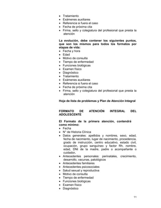 11
• Tratamiento
• Exámenes auxiliares
• Referencia si fuera el caso
• Fecha de próxima cita
• Firma, sello y colegiatura del profesional que presta la
atención
La evolución, debe contener los siguientes puntos,
que son los mismos para todos los formatos por
etapas de vida:
• Fecha y hora
• Edad
• Motivo de consulta
• Tiempo de enfermedad
• Funciones biológicas
• Examen físico
• Diagnóstico
• Tratamiento
• Exámenes auxiliares
• Referencia si fuera el caso
• Fecha de próxima cita
• Firma, sello y colegiatura del profesional que presta la
atención
Hoja de lista de problemas y Plan de Atención Integral
FORMATO DE ATENCIÓN INTEGRAL DEL
ADOLESCENTE
El Formato de la primera atención, contendrá
como mínimo:
• Fecha
• N° de Historia Clínica
• Datos generales: apellidos y nombres, sexo, edad,
fecha de nacimiento, lugar de nacimiento, procedencia,
grado de instrucción, centro educativo, estado civil,
ocupación, grupo sanguíneo y factor Rh, nombre,
edad, DNI de la madre, padre o acompañante o
cuidador.
• Antecedentes personales: perinatales, crecimiento,
desarrollo, vacunas, patológicos
• Antecedentes familiares
• Antecedentes psicosociales
• Salud sexual y reproductiva
• Motivo de consulta
• Tiempo de enfermedad
• Funciones biológicas
• Examen físico
• Diagnóstico
 