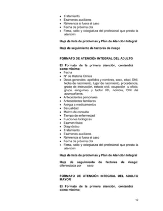 12
• Tratamiento
• Exámenes auxiliares
• Referencia si fuera el caso
• Fecha de próxima cita
• Firma, sello y colegiatura del profesional que presta la
atención
Hoja de lista de problemas y Plan de Atención Integral
Hoja de seguimiento de factores de riesgo
FORMATO DE ATENCIÓN INTEGRAL DEL ADULTO
El Formato de la primera atención, contendrá
como mínimo:
• Fecha
• N° de Historia Clínica
• Datos generales: apellidos y nombres, sexo, edad, DNI,
fecha de nacimiento, lugar de nacimiento, procedencia,
grado de instrucción, estado civil, ocupación u oficio,
grupo sanguíneo y factor Rh, nombre, DNI del
acompañante.
• Antecedentes personales
• Antecedentes familiares
• Alergia a medicamentos
• Sexualidad
• Motivo de consulta
• Tiempo de enfermedad
• Funciones biológicas
• Examen físico
• Diagnóstico
• Tratamiento
• Exámenes auxiliares
• Referencia si fuera el caso
• Fecha de próxima cita
• Firma, sello y colegiatura del profesional que presta la
atención
Hoja de lista de problemas y Plan de Atención Integral
Hoja de seguimiento de factores de riesgo:
diferenciada por sexo
FORMATO DE ATENCIÓN INTEGRAL DEL ADULTO
MAYOR
El Formato de la primera atención, contendrá
como mínimo:
 