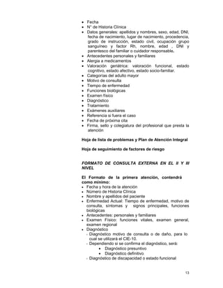 13
• Fecha
• N° de Historia Clínica
• Datos generales: apellidos y nombres, sexo, edad, DNI,
fecha de nacimiento, lugar de nacimiento, procedencia,
grado de instrucción, estado civil, ocupación grupo
sanguíneo y factor Rh, nombre, edad , DNI y
parentesco del familiar o cuidador responsable.
• Antecedentes personales y familiares
• Alergia a medicamentos
• Valoración geriátrica: valoración funcional, estado
cognitivo, estado afectivo, estado socio-familiar.
• Categorías del adulto mayor
• Motivo de consulta
• Tiempo de enfermedad
• Funciones biológicas
• Examen físico
• Diagnóstico
• Tratamiento
• Exámenes auxiliares
• Referencia si fuera el caso
• Fecha de próxima cita
• Firma, sello y colegiatura del profesional que presta la
atención
Hoja de lista de problemas y Plan de Atención Integral
Hoja de seguimiento de factores de riesgo
FORMATO DE CONSULTA EXTERNA EN EL II Y III
NIVEL
El Formato de la primera atención, contendrá
como mínimo:
• Fecha y hora de la atención
• Número de Historia Clínica
• Nombre y apellidos del paciente
• Enfermedad Actual: Tiempo de enfermedad, motivo de
consulta, síntomas y signos principales, funciones
biológicas
• Antecedentes: personales y familiares
• Examen Físico: funciones vitales, examen general,
examen regional
• Diagnóstico
- Diagnóstico motivo de consulta o de daño, para lo
cual se utilizará el CIE-10.
- Dependiendo si se confirma el diagnóstico, será:
• Diagnóstico presuntivo
• Diagnóstico definitivo
- Diagnóstico de discapacidad o estado funcional
 