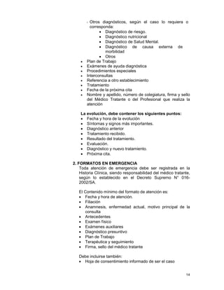 14
- Otros diagnósticos, según el caso lo requiera o
corresponda:
• Diagnóstico de riesgo.
• Diagnóstico nutricional
• Diagnóstico de Salud Mental.
• Diagnóstico de causa externa de
morbilidad
• Otros
• Plan de Trabajo
• Exámenes de ayuda diagnóstica
• Procedimientos especiales
• Interconsultas
• Referencia a otro establecimiento
• Tratamiento
• Fecha de la próxima cita
• Nombre y apellido, número de colegiatura, firma y sello
del Médico Tratante o del Profesional que realiza la
atención
La evolución, debe contener los siguientes puntos:
• Fecha y hora de la evolución
• Síntomas y signos más importantes.
• Diagnóstico anterior
• Tratamiento recibido.
• Resultado del tratamiento.
• Evaluación.
• Diagnóstico y nuevo tratamiento.
• Próxima cita.
2. FORMATOS EN EMERGENCIA
Toda atención de emergencia debe ser registrada en la
Historia Clínica, siendo responsabilidad del médico tratante,
según lo establecido en el Decreto Supremo N° 016-
2002/SA.
El Contenido mínimo del formato de atención es:
• Fecha y hora de atención.
• Filiación
• Anamnesis, enfermedad actual, motivo principal de la
consulta
• Antecedentes
• Examen físico
• Exámenes auxiliares
• Diagnóstico presuntivo
• Plan de Trabajo
• Terapéutica y seguimiento
• Firma, sello del médico tratante
Debe incluirse también:
• Hoja de consentimiento informado de ser el caso
 