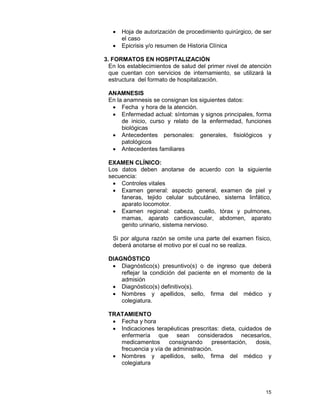 15
• Hoja de autorización de procedimiento quirúrgico, de ser
el caso
• Epicrisis y/o resumen de Historia Clínica
3. FORMATOS EN HOSPITALIZACIÓN
En los establecimientos de salud del primer nivel de atención
que cuentan con servicios de internamiento, se utilizará la
estructura del formato de hospitalización.
ANAMNESIS
En la anamnesis se consignan los siguientes datos:
• Fecha y hora de la atención.
• Enfermedad actual: síntomas y signos principales, forma
de inicio, curso y relato de la enfermedad, funciones
biológicas
• Antecedentes personales: generales, fisiológicos y
patológicos
• Antecedentes familiares
EXAMEN CLÍNICO:
Los datos deben anotarse de acuerdo con la siguiente
secuencia:
• Controles vitales
• Examen general: aspecto general, examen de piel y
faneras, tejido celular subcutáneo, sistema linfático,
aparato locomotor.
• Examen regional: cabeza, cuello, tórax y pulmones,
mamas, aparato cardiovascular, abdomen, aparato
genito urinario, sistema nervioso.
Si por alguna razón se omite una parte del examen físico,
deberá anotarse el motivo por el cual no se realiza.
DIAGNÓSTICO
• Diagnóstico(s) presuntivo(s) o de ingreso que deberá
reflejar la condición del paciente en el momento de la
admisión
• Diagnóstico(s) definitivo(s).
• Nombres y apellidos, sello, firma del médico y
colegiatura.
TRATAMIENTO
• Fecha y hora
• Indicaciones terapéuticas prescritas: dieta, cuidados de
enfermería que sean considerados necesarios,
medicamentos consignando presentación, dosis,
frecuencia y vía de administración.
• Nombres y apellidos, sello, firma del médico y
colegiatura
 