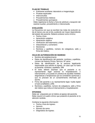16
PLAN DE TRABAJO
• Exámenes auxiliares: laboratorio e imagenología
• Pruebas especiales
• Interconsultas
• Procedimientos médicos
• Procedimientos quirúrgicos
Debe registrarse la fecha y hora de solicitud y recepción del
examen auxiliar, procedimiento o interconsulta.
EVOLUCIÓN
La frecuencia con que se escriben las notas de evolución es
de al menos una vez al día, pudiendo ser mayor dependiendo
del estado del paciente. Deberá contener como mínimo:
• Fecha y hora.
• Apreciación subjetiva
• Apreciación objetiva
• Verificación del tratamiento y dieta
• Interpretación y comentario
• Decisiones
• Nombres y apellidos, número de colegiatura, sello y
firma del médico.
HOJA DE AUTORIZACIÓN DE INGRESO
• Nombre del establecimiento
• Datos de identificación del paciente: nombres y apellidos,
número de Historia Clínica, Servicio, Nº cama
• Datos de identificación de la persona legalmente
responsable que solicita el ingreso, en caso que no fuera
el paciente: nombres y apellidos, DNI
• El texto deberá expresar que el paciente o su
representante legal autoriza la hospitalización o
internamiento y la puesta en práctica de aquellas medidas
diagnósticas o terapéuticas que se consideren oportunas y
que no precisen de un consentimiento informado por
escrito.
• Firma del paciente o su representante legal, huella digital
si fuera analfabeto y DNI.
• Nombres y apellidos, número de colegiatura, sello y firma
del médico que indica el internamiento u hospitalización
EPICRISIS:
Debe ser preparado por el médico al egreso del paciente.
Debe resumir el cuadro clínico que presentó el paciente en la
atención recibida.
Contiene la siguiente información:
• Fecha y hora de ingreso.
• Servicio.
• Número de cama.
• Diagnóstico de ingreso.
 