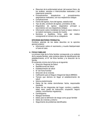 17
• Resumen de la enfermedad actual, del examen físico, de
los análisis, estudios e interconsultas realizadas y del
tratamiento prescrito.
• Procedimientos terapéuticos y procedimientos
diagnósticos realizados, con sus respectivos códigos
• Complicaciones
• Fecha del egreso, hora del egreso, estadía total.
• Tipo de alta, condición de egreso, pronóstico al alta.
• Diagnóstico de egreso: diagnóstico principal y
secundarios con sus respectivos códigos
• Información sobre mortalidad (si fuera el caso): indicar si
se realizó necropsia y causas de muerte.
• Nombres y Apellidos, firma, sello del médico
consignando el número de su colegiatura.
EPICRISIS MATERNO PERINATAL
Contiene además de los datos descritos en la epicrisis
general anterior:
• Información sobre el nacimiento y muerte fetal/perinatal
si fuera el caso.
4. FICHA FAMILIAR
La primera hoja de la ficha familiar corresponde a la carátula
de la carpeta familiar, esta contiene datos de identificación del
establecimiento, el N° de ficha familiar y la dirección de la
familia.
El contenido mínimo de la ficha es el siguiente:
• Dirección Regional de Salud
• Red/Microrred de Salud
• Establecimiento de salud
• N° de Ficha Familiar
• Dirección de la vivienda
• Calificación para el Seguro Integral de Salud (MINSA)
• Tiempo que demora en llegar al establecimiento de
salud
• Idioma predominante
• Datos de las visitas domiciliarias: fecha, responsable
resultado
• Datos de los integrantes del hogar: nombre y apellido,
edad, sexo, grado de instrucción, ocupación, seguro
médico, movimientos migratorios,
• Familiograma
• Riesgos familiares
• Datos para la definición de riesgo como grupo familiar
• Datos de vivienda y entorno
• Seguimiento de problemas identificados
 