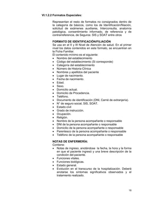 18
VI.1.2.2 Formatos Especiales:
Representan el resto de formatos no consignados dentro de
la categoría de básicos, como los de Identificación/filiación,
solicitud de exámenes auxiliares, Interconsulta, anatomía
patológica, consentimiento informado, de referencia y de
contrarreferencia, de Seguros: SIS y SOAT entre otros
FORMATO DE IDENTIFICACIÓN/FILIACIÓN
Se usa en el II y III Nivel de Atención de salud. En el primer
nivel los datos contenidos en este formato, se encuentran en
la Ficha Familiar.
El contenido mínimo es el siguiente:
• Nombre del establecimiento
• Código del establecimiento (Si corresponde)
• Categoría del establecimiento
• Número de Historia Clínica
• Nombres y apellidos del paciente
• Lugar de nacimiento.
• Fecha de nacimiento.
• Edad.
• Sexo.
• Domicilio actual.
• Domicilio de Procedencia.
• Teléfono.
• Documento de identificación (DNI, Carné de extranjería).
• N° de seguro social, SIS, SOAT.
• Estado civil
• Grado de instrucción.
• Ocupación.
• Religión.
• Nombre de la persona acompañante o responsable
• DNI de la persona acompañante o responsable
• Domicilio de la persona acompañante o responsable
• Parentesco de la persona acompañante o responsable
• Teléfono de la persona acompañante o responsable
NOTAS DE ENFERMERÍA:
Contiene:
• Notas de ingreso, anotándose la fecha, la hora y la forma
en que el paciente ingresó y una breve descripción de la
condición del paciente.
• Funciones vitales.
• Funciones biológicas.
• Estado general.
• Evolución en el transcurso de la hospitalización. Deberá
anotarse los síntomas significativos observados y el
tratamiento realizado.
 