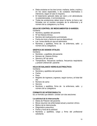 19
• Debe anotarse en los tres turnos: mañana, tarde y noche y
en los casos especiales, o de cuidados intermedios o
intensivos, según el caso lo requiera.
• El tratamiento aplicado debe ser claro y sin abreviaturas
no estandarizadas, ni enmendaduras.
• Todas las anotaciones deben tener la fecha, la hora y ser
firmadas con el nombre completo de la enfermera y el
número de su colegiatura y su firma
HOJA DE CONTROL DE MEDICAMENTOS O KARDEX:
Contiene:
• Nombre y apellido del paciente
• Nº de Historia Clínica
• Nombre del medicamento suministrado.
• Fecha de inicio y fecha en que se descontinuó.
• Las horas diarias en que se administra.
• Nombres y apellidos, firma de la enfermera, sello y
número de su colegiatura.
GRÁFICA DE SIGNOS VITALES:
Contiene:
• Nombres y apellidos del paciente
• Número de Historia Clínica
• Servicio y Nº de cama
• Temperatura, frecuencia cardiaca, frecuencia respiratoria
y presión arterial del paciente
HOJA DE BALANCE HIDRO-ELECTROLÍTICO:
Contiene:
• Nombres y apellidos del paciente
• Fecha
• Peso
• Registro de ingresos y egresos, según turnos y el total del
día
• Número de cama
• Servicio
• Nombres y apellidos, firma de la enfermera, sello y
número de su colegiatura
FORMATO DE INTERCONSULTA
Es un formato que deberá constar con dos secciones:
La solicitud de la Interconsulta
• Datos de Filiación del paciente.
• Breve resumen de enfermedad actual y examen clínico.
• Motivo de la interconsulta.
• Diagnóstico presuntivo.
• Fecha y hora de la solicitud.
• Nombres y apellidos, cargo y firma del profesional
solicitante.
 
