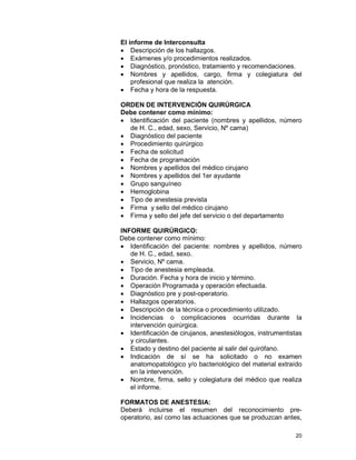 20
El informe de Interconsulta
• Descripción de los hallazgos.
• Exámenes y/o procedimientos realizados.
• Diagnóstico, pronóstico, tratamiento y recomendaciones.
• Nombres y apellidos, cargo, firma y colegiatura del
profesional que realiza la atención.
• Fecha y hora de la respuesta.
ORDEN DE INTERVENCIÓN QUIRÚRGICA
Debe contener como mínimo:
• Identificación del paciente (nombres y apellidos, número
de H. C., edad, sexo, Servicio, Nº cama)
• Diagnóstico del paciente
• Procedimiento quirúrgico
• Fecha de solicitud
• Fecha de programación
• Nombres y apellidos del médico cirujano
• Nombres y apellidos del 1er ayudante
• Grupo sanguíneo
• Hemoglobina
• Tipo de anestesia prevista
• Firma y sello del médico cirujano
• Firma y sello del jefe del servicio o del departamento
INFORME QUIRÚRGICO:
Debe contener como mínimo:
• Identificación del paciente: nombres y apellidos, número
de H. C., edad, sexo.
• Servicio, Nº cama.
• Tipo de anestesia empleada.
• Duración. Fecha y hora de inicio y término.
• Operación Programada y operación efectuada.
• Diagnóstico pre y post-operatorio.
• Hallazgos operatorios.
• Descripción de la técnica o procedimiento utilizado.
• Incidencias o complicaciones ocurridas durante la
intervención quirúrgica.
• Identificación de cirujanos, anestesiólogos, instrumentistas
y circulantes.
• Estado y destino del paciente al salir del quirófano.
• Indicación de sí se ha solicitado o no examen
anatomopatológico y/o bacteriológico del material extraído
en la intervención.
• Nombre, firma, sello y colegiatura del médico que realiza
el informe.
FORMATOS DE ANESTESIA:
Deberá incluirse el resumen del reconocimiento pre-
operatorio, así como las actuaciones que se produzcan antes,
 