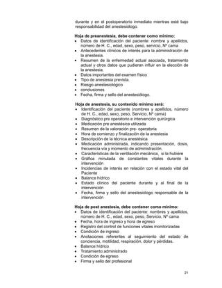 21
durante y en el postoperatorio inmediato mientras esté bajo
responsabilidad del anestesiólogo.
Hoja de preanestesia, debe contener como mínimo:
• Datos de identificación del paciente: nombre y apellidos,
número de H. C., edad, sexo, peso, servicio, Nº cama
• Antecedentes clínicos de interés para la administración de
la anestesia.
• Resumen de la enfermedad actual asociada, tratamiento
actual y otros datos que pudieran influir en la elección de
la anestesia.
• Datos importantes del examen físico
• Tipo de anestesia prevista.
• Riesgo anestesiológico
• conclusiones
• Fecha, firma y sello del anestesiólogo.
Hoja de anestesia, su contenido mínimo será:
• Identificación del paciente (nombres y apellidos, número
de H. C., edad, sexo, peso, Servicio, Nº cama)
• Diagnóstico pre operatorio e intervención quirúrgica
• Medicación pre anestésica utilizada
• Resumen de la valoración pre- operatoria
• Hora de comienzo y finalización de la anestesia
• Descripción de la técnica anestésica
• Medicación administrada, indicando presentación, dosis,
frecuencia vía y momento de administración.
• Características de la ventilación mecánica, si la hubiere
• Gráfica minutada de constantes vitales durante la
intervención
• Incidencias de interés en relación con el estado vital del
Paciente
• Balance hídrico
• Estado clínico del paciente durante y al final de la
intervención
• Fecha, firma y sello del anestesiólogo responsable de la
intervención
Hoja de post anestesia, debe contener como mínimo:
• Datos de identificación del paciente: nombres y apellidos,
número de H. C., edad, sexo, peso, Servicio, Nº cama
• Fecha, hora de ingreso y hora de egreso
• Registro del control de funciones vitales monitorizadas
• Condición de ingreso
• Anotaciones referentes al seguimiento del estado de
conciencia, motilidad, respiración, dolor y pérdidas.
• Balance hídrico
• Tratamiento administrado
• Condición de egreso
• Firma y sello del profesional
 