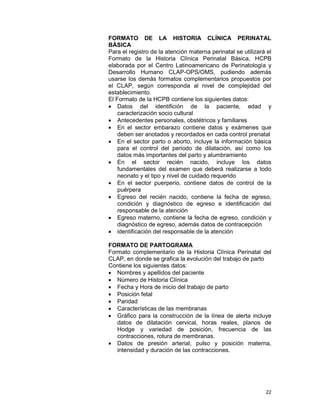 22
FORMATO DE LA HISTORIA CLÍNICA PERINATAL
BÁSICA
Para el registro de la atención materna perinatal se utilizará el
Formato de la Historia Clínica Perinatal Básica, HCPB
elaborada por el Centro Latinoamericano de Perinatología y
Desarrollo Humano CLAP-OPS/OMS, pudiendo además
usarse los demás formatos complementarios propuestos por
el CLAP, según corresponda al nivel de complejidad del
establecimiento.
El Formato de la HCPB contiene los siguientes datos:
• Datos del identifición de la paciente, edad y
caracterización socio cultural
• Antecedentes personales, obstétricos y familiares
• En el sector embarazo contiene datos y exámenes que
deben ser anotados y recordados en cada control prenatal
• En el sector parto o aborto, incluye la información básica
para el control del periodo de dilatación, así como los
datos más importantes del parto y alumbramiento
• En el sector recién nacido, incluye los datos
fundamentales del examen que deberá realizarse a todo
neonato y el tipo y nivel de cuidado requerido
• En el sector puerperio, contiene datos de control de la
puérpera
• Egreso del recién nacido, contiene la fecha de egreso,
condición y diagnóstico de egreso e identificación del
responsable de la atención
• Egreso materno, contiene la fecha de egreso, condición y
diagnóstico de egreso, además datos de contracepción
• identificación del responsable de la atención
FORMATO DE PARTOGRAMA
Formato complementario de la Historia Clínica Perinatal del
CLAP, en donde se grafica la evolución del trabajo de parto
Contiene los siguientes datos:
• Nombres y apellidos del paciente
• Número de Historia Clínica
• Fecha y Hora de inicio del trabajo de parto
• Posición fetal
• Paridad
• Características de las membranas
• Gráfico para la construcción de la línea de alerta incluye
datos de dilatación cervical, horas reales, planos de
Hodge y variedad de posición, frecuencia de las
contracciones, rotura de membranas.
• Datos de presión arterial, pulso y posición materna,
intensidad y duración de las contracciones.
 