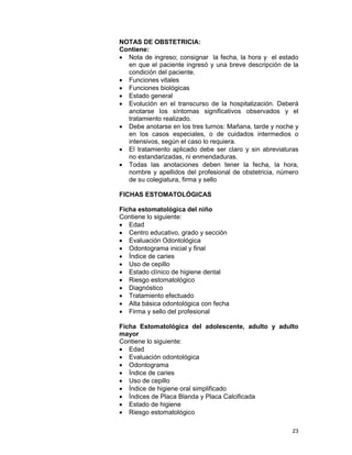 23
NOTAS DE OBSTETRICIA:
Contiene:
• Nota de ingreso; consignar la fecha, la hora y el estado
en que el paciente ingresó y una breve descripción de la
condición del paciente.
• Funciones vitales
• Funciones biológicas
• Estado general
• Evolución en el transcurso de la hospitalización. Deberá
anotarse los síntomas significativos observados y el
tratamiento realizado.
• Debe anotarse en los tres turnos: Mañana, tarde y noche y
en los casos especiales, o de cuidados intermedios o
intensivos, según el caso lo requiera.
• El tratamiento aplicado debe ser claro y sin abreviaturas
no estandarizadas, ni enmendaduras.
• Todas las anotaciones deben tener la fecha, la hora,
nombre y apellidos del profesional de obstetricia, número
de su colegiatura, firma y sello
FICHAS ESTOMATOLÓGICAS
Ficha estomatológica del niño
Contiene lo siguiente:
• Edad
• Centro educativo, grado y sección
• Evaluación Odontológica
• Odontograma inicial y final
• Índice de caries
• Uso de cepillo
• Estado clínico de higiene dental
• Riesgo estomatológico
• Diagnóstico
• Tratamiento efectuado
• Alta básica odontológica con fecha
• Firma y sello del profesional
Ficha Estomatológica del adolescente, adulto y adulto
mayor
Contiene lo siguiente:
• Edad
• Evaluación odontológica
• Odontograma
• Índice de caries
• Uso de cepillo
• Índice de higiene oral simplificado
• Índices de Placa Blanda y Placa Calcificada
• Estado de higiene
• Riesgo estomatológico
 