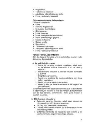 24
• Diagnóstico
• Tratamiento efectuado
• Alta básica odontológica con fecha
• Firma y sello del profesional
Ficha estomatológica de la gestante
Contiene lo siguiente:
• Edad
• Semana de gestación
• Evaluación Odontológica
• Odontograma
• Índice de caries
• Índice de higiene oral simplificado
• Índice de hemorragia gingival
• Estado de higiene
• Uso de cepillo
• Diagnóstico
• Tratamiento efectuado
• Alta básica odontológica con fecha
• Firma y sello del profesional
FORMATO DE LABORATORIO
Son dos tipos de formatos: uno de solicitud de examen y otro
de informe de resultados.
a. La solicitud del examen
• Datos del paciente: nombres y apellidos, edad, sexo,
Nº de Historia Clínica, consultorio ó Nº de cama y
servicio.
• Breve historia clínica en el caso de estudios especiales
y cultivos
• Diagnóstico presuntivo.
• Nombres y apellidos del médico solicitante con firma,
sello y colegiatura
• Fecha y hora de solicitud del análisis.
• Fecha y hora de toma de muestra N° de registro del
procedimiento
El Formato contendrá todos los exámenes que se ejecuten en
el laboratorio, de acuerdo al nivel de atención. Estos formatos
son de tipo cerrado, conteniendo ítems para marcar el
examen requerido.
b. El informe de laboratorio
• Datos del paciente. Nombres, edad, sexo, número de
HC, consultorio ó N° de cama y servicio.
• Fecha y hora de emisión de resultado
• Los resultados serán emitidos por el área respectiva en
formatos separados
• El formato contendrá los resultados del paciente y los
valores normales según metodología utilizada.
 