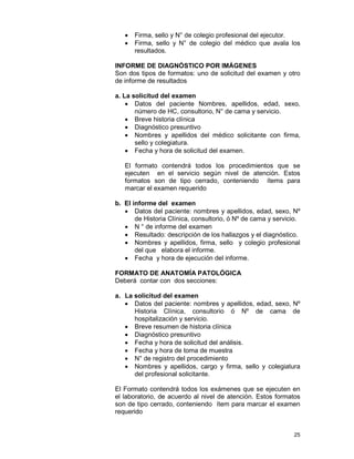 25
• Firma, sello y N° de colegio profesional del ejecutor.
• Firma, sello y N° de colegio del médico que avala los
resultados.
INFORME DE DIAGNÓSTICO POR IMÁGENES
Son dos tipos de formatos: uno de solicitud del examen y otro
de informe de resultados
a. La solicitud del examen
• Datos del paciente Nombres, apellidos, edad, sexo,
número de HC, consultorio, N° de cama y servicio.
• Breve historia clínica
• Diagnóstico presuntivo
• Nombres y apellidos del médico solicitante con firma,
sello y colegiatura.
• Fecha y hora de solicitud del examen.
El formato contendrá todos los procedimientos que se
ejecuten en el servicio según nivel de atención. Estos
formatos son de tipo cerrado, conteniendo ítems para
marcar el examen requerido
b. El informe del examen
• Datos del paciente: nombres y apellidos, edad, sexo, Nº
de Historia Clínica, consultorio, ó Nº de cama y servicio.
• N ° de informe del examen
• Resultado: descripción de los hallazgos y el diagnóstico.
• Nombres y apellidos, firma, sello y colegio profesional
del que elabora el informe.
• Fecha y hora de ejecución del informe.
FORMATO DE ANATOMÍA PATOLÓGICA
Deberá contar con dos secciones:
a. La solicitud del examen
• Datos del paciente: nombres y apellidos, edad, sexo, Nº
Historia Clínica, consultorio ó Nº de cama de
hospitalización y servicio.
• Breve resumen de historia clínica
• Diagnóstico presuntivo
• Fecha y hora de solicitud del análisis.
• Fecha y hora de toma de muestra
• N° de registro del procedimiento
• Nombres y apellidos, cargo y firma, sello y colegiatura
del profesional solicitante.
El Formato contendrá todos los exámenes que se ejecuten en
el laboratorio, de acuerdo al nivel de atención. Estos formatos
son de tipo cerrado, conteniendo ítem para marcar el examen
requerido
 