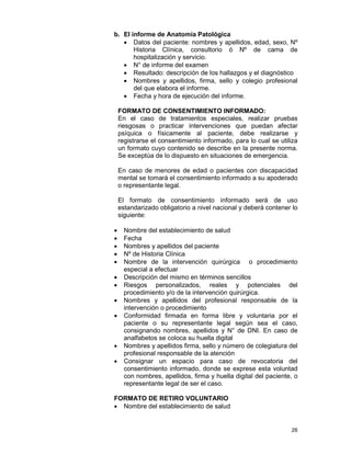 26
b. El informe de Anatomía Patológica
• Datos del paciente: nombres y apellidos, edad, sexo, Nº
Historia Clínica, consultorio ó Nº de cama de
hospitalización y servicio.
• N° de informe del examen
• Resultado: descripción de los hallazgos y el diagnóstico
• Nombres y apellidos, firma, sello y colegio profesional
del que elabora el informe.
• Fecha y hora de ejecución del informe.
FORMATO DE CONSENTIMIENTO INFORMADO:
En el caso de tratamientos especiales, realizar pruebas
riesgosas o practicar intervenciones que puedan afectar
psíquica o físicamente al paciente, debe realizarse y
registrarse el consentimiento informado, para lo cual se utiliza
un formato cuyo contenido se describe en la presente norma.
Se exceptúa de lo dispuesto en situaciones de emergencia.
En caso de menores de edad o pacientes con discapacidad
mental se tomará el consentimiento informado a su apoderado
o representante legal.
El formato de consentimiento informado será de uso
estandarizado obligatorio a nivel nacional y deberá contener lo
siguiente:
• Nombre del establecimiento de salud
• Fecha
• Nombres y apellidos del paciente
• Nº de Historia Clínica
• Nombre de la intervención quirúrgica o procedimiento
especial a efectuar
• Descripción del mismo en términos sencillos
• Riesgos personalizados, reales y potenciales del
procedimiento y/o de la intervención quirúrgica.
• Nombres y apellidos del profesional responsable de la
intervención o procedimiento
• Conformidad firmada en forma libre y voluntaria por el
paciente o su representante legal según sea el caso,
consignando nombres, apellidos y N° de DNI. En caso de
analfabetos se coloca su huella digital
• Nombres y apellidos firma, sello y número de colegiatura del
profesional responsable de la atención
• Consignar un espacio para caso de revocatoria del
consentimiento informado, donde se exprese esta voluntad
con nombres, apellidos, firma y huella digital del paciente, o
representante legal de ser el caso.
FORMATO DE RETIRO VOLUNTARIO
• Nombre del establecimiento de salud
 