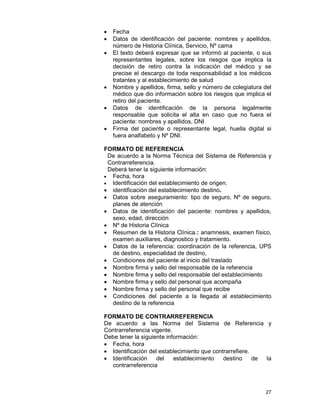 27
• Fecha
• Datos de identificación del paciente: nombres y apellidos,
número de Historia Clínica, Servicio, Nº cama
• El texto deberá expresar que se informó al paciente, o sus
representantes legales, sobre los riesgos que implica la
decisión de retiro contra la indicación del médico y se
precise el descargo de toda responsabilidad a los médicos
tratantes y al establecimiento de salud
• Nombre y apellidos, firma, sello y número de colegiatura del
médico que dio información sobre los riesgos que implica el
retiro del paciente.
• Datos de identificación de la persona legalmente
responsable que solicita el alta en caso que no fuera el
paciente: nombres y apellidos, DNI
• Firma del paciente o representante legal, huella digital si
fuera analfabeto y Nº DNI.
FORMATO DE REFERENCIA
De acuerdo a la Norma Técnica del Sistema de Referencia y
Contrarreferencia.
Deberá tener la siguiente información:
• Fecha, hora
• Identificación del establecimiento de origen.
• identificación del establecimiento destino.
• Datos sobre aseguramiento: tipo de seguro, Nº de seguro,
planes de atención
• Datos de identificación del paciente: nombres y apellidos,
sexo, edad, dirección
• Nº de Historia Clínica
• Resumen de la Historia Clínica.: anamnesis, examen físico,
examen auxiliares, diagnostico y tratamiento.
• Datos de la referencia: coordinación de la referencia, UPS
de destino, especialidad de destino,
• Condiciones del paciente al inicio del traslado
• Nombre firma y sello del responsable de la referencia
• Nombre firma y sello del responsable del establecimiento
• Nombre firma y sello del personal que acompaña
• Nombre firma y sello del personal que recibe
• Condiciones del paciente a la llegada al establecimiento
destino de la referencia
FORMATO DE CONTRARREFERENCIA
De acuerdo a las Norma del Sistema de Referencia y
Contrarreferencia vigente.
Debe tener la siguiente información:
• Fecha, hora
• Identificación del establecimiento que contrarrefiere.
• Identificación del establecimiento destino de la
contrarreferencia
 