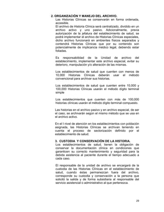 29
2. ORGANIZACIÓN Y MANEJO DEL ARCHIVO.
Las Historias Clínicas se conservarán en forma ordenada,
accesible.
El archivo de Historia Clínica será centralizado, dividido en un
archivo activo y uno pasivo. Adicionalmente, previa
autorización de la jefatura del establecimiento de salud, se
podrá implementar el archivo de Historias Clínicas especiales,
dicho archivo funcionará en ambientes físicos separados y
contendrá Historias Clínicas que por su contenido son
potencialmente de implicancia médico legal, debiendo estar
foliadas.
Es responsabilidad de la Unidad de archivo del
establecimiento, implementar este archivo especial, evitar su
deterioro, manipulación y/o alteración de las mismas.
Los establecimientos de salud que cuenten con menos de
10,000 Historias Clínicas deberán usar el método
convencional para archivar sus historias.
Los establecimientos de salud que cuenten entre 10,000 y
100,000 Historias Clínicas usarán el método dígito terminal
simple
Los establecimientos que cuenten con más de 100,000
historias clínicas usarán el método dígito terminal compuesto.
Las historias en el archivo pasivo y en archivo especial, de ser
el caso, se archivarán según el mismo método que se usa en
el archivo activo.
En el I nivel de atención en los establecimientos con población
asignada, las Historias Clínicas se archivan teniendo en
cuenta el proceso de sectorización definido por el
establecimiento de salud.
3. CUSTODIA Y CONSERVACIÓN DE LA HISTORIA.
Los establecimientos de salud, tienen la obligación de
conservar la documentación clínica en condiciones que
garanticen su correcto mantenimiento y seguridad para la
debida asistencia al paciente durante el tiempo adecuado a
cada caso.
El responsable de la unidad de archivo se encargará de la
custodia de las Historias Clínicas en el establecimiento de
salud, cuando éstas permanezcan fuera del archivo,
corresponde su custodia y conservación a la persona que
solicitó la salida y de forma subsidiaria al responsable del
servicio asistencial o administrativo al que pertenezca.
 