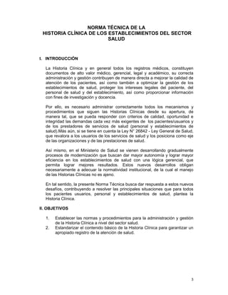 3
NORMA TÉCNICA DE LA
HISTORIA CLÍNICA DE LOS ESTABLECIMIENTOS DEL SECTOR
SALUD
I. INTRODUCCIÓN
La Historia Clínica y en general todos los registros médicos, constituyen
documentos de alto valor médico, gerencial, legal y académico, su correcta
administración y gestión contribuyen de manera directa a mejorar la calidad de
atención de los pacientes, así como también a optimizar la gestión de los
establecimientos de salud, proteger los intereses legales del paciente, del
personal de salud y del establecimiento, así como proporcionar información
con fines de investigación y docencia.
Por ello, es necesario administrar correctamente todos los mecanismos y
procedimientos que siguen las Historias Clínicas desde su apertura, de
manera tal, que se pueda responder con criterios de calidad, oportunidad e
integridad las demandas cada vez más exigentes de los pacientes/usuarios y
de los prestadores de servicios de salud (personal y establecimientos de
salud).Más aún, si se tiene en cuenta la Ley N° 26842 - Ley General de Salud,
que revalora a los usuarios de los servicios de salud y los posiciona como eje
de las organizaciones y de las prestaciones de salud.
Así mismo, en el Ministerio de Salud se vienen desarrollando gradualmente
procesos de modernización que buscan dar mayor autonomía y lograr mayor
eficiencia en los establecimientos de salud con una lógica gerencial, que
permita lograr mejores resultados. Estos nuevos desarrollos obligan
necesariamente a adecuar la normatividad institucional, de la cual el manejo
de las Historias Clínicas no es ajeno.
En tal sentido, la presente Norma Técnica busca dar respuesta a estos nuevos
desafíos, contribuyendo a resolver las principales situaciones que para todos
los pacientes usuarios, personal y establecimientos de salud, plantea la
Historia Clínica.
II. OBJETIVOS
1. Establecer las normas y procedimientos para la administración y gestión
de la Historia Clínica a nivel del sector salud.
2. Estandarizar el contenido básico de la Historia Clínica para garantizar un
apropiado registro de la atención de salud.
 