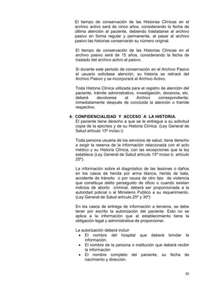 30
El tiempo de conservación de las Historias Clínicas en el
archivo activo será de cinco años, considerando la fecha de
última atención al paciente, debiendo trasladarse al archivo
pasivo en forma regular y permanente, al pasar al archivo
pasivo las historias conservarán su número original.
El tiempo de conservación de las Historias Clínicas en el
archivo pasivo será de 15 años, considerando la fecha de
traslado del archivo activo al pasivo.
Si durante este periodo de conservación en el Archivo Pasivo
el usuario solicitase atención, su historia se retirará del
Archivo Pasivo y se incorporará al Archivo Activo.
Toda Historia Clínica utilizada para el registro de atención del
paciente, trámite administrativo, investigación, docencia, etc.
deberá devolverse al Archivo correspondiente,
inmediatamente después de concluida la atención o tramite
respectivo.
4. CONFIDENCIALIDAD Y ACCESO A LA HISTORIA.
El paciente tiene derecho a que se le entregue a su solicitud
copia de la epicrisis y de su Historia Clínica. (Ley General de
Salud artículo 15º inciso i)
Toda persona usuaria de los servicios de salud, tiene derecho
a exigir la reserva de la información relacionada con el acto
médico y su Historia Clínica, con las excepciones que la ley
establece (Ley General de Salud artículo 15º inciso b, artículo
25º).
La información sobre el diagnóstico de las lesiones o daños
en los casos de herida por arma blanca, herida de bala,
accidente de tránsito o por causa de otro tipo de violencia
que constituya delito perseguido de oficio o cuando existan
indicios de aborto criminal, deberá ser proporcionada a la
autoridad policial o al Ministerio Publico a su requerimiento.
(Ley General de Salud artículo 25º y 30º)
En los casos de entrega de información a terceros, se debe
tener por escrito la autorización del paciente. Esto no se
aplica a la información que el establecimiento tiene la
obligación legal y administrativa de proporcionar.
La autorización deberá incluir
• El nombre del hospital que deberá brindar la
información.
• El nombre de la persona o institución que deberá recibir
la información
• El nombre completo del paciente, su fecha de
nacimiento y dirección.
 