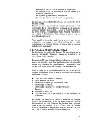 31
• El propósito para el cual se requiere la información.
• La naturaleza de la información que se desea y la
magnitud que abarca.
• La fecha en que se firmó la autorización
• La firma del paciente o del familiar responsable.
La autorización debidamente firmada, se conservará en la
Historia Clínica.
El establecimiento de salud brindará copia o trascripción de la
información de la Historia Clínica, cada vez que la autoridad
judicial lo solicite, cuando ésta solicite la Historia Clínica en
su forma original, el responsable de su traslado y devolución
será el jefe de Estadística e Informática o a quien designe el
jefe del establecimiento.
Todo establecimiento de salud deberá proveer los recursos
necesarios para asegurar la confidencialidad de los datos
registrados en la Historia Clínica y el acceso sólo al personal
debidamente autorizado.
5. DEPURACIÓN DE HISTORIAS CLÍNICAS.
La depuración del archivo de Historias Clínicas deberá ser un
proceso constante, debiendo evaluarse anualmente el
movimiento de las historias.
Después de 15 años de inactividad de la historia en el archivo
pasivo, se procederá a su destrucción selectiva, para aquellos
casos con episodios de hospitalización y destrucción total
para aquellos casos que sólo tengan consultas externas.
Para el caso de la depuración selectiva se conservará de
manera definitiva en forma original o en medio magnético los
siguientes formatos:
• Hojas de consentimiento informado.
• Hojas de retiro voluntaria.
• Informes quirúrgicos y/o registros de parto.
• Informes de anestesia.
• Informes de exploraciones complementarias.
• Epicrisis.
• Informes de necropsia.
• Hoja de evolución y de planificación de cuidados de
enfermería.
El proceso de destrucción parcial o selectiva de Historias
Clínicas del primer nivel, deberá ser avalado por el Comité de
Historias Clínicas de la Dirección Regional de Salud, para el I
nivel, y para los niveles II y III por el Comité de Historias
Clínicas del Hospital. Registrando este acuerdo en un Acta,
así como la lista de Historias Clínicas depuradas.
 