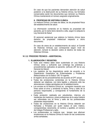 32
En caso de que los pacientes demanden atención de salud
posterior a la destrucción de su historia clínica, los formatos
conservados serán los documentos que reinicien su Historia
Clínica manteniendo el número asignado originalmente.
6. PROPIEDAD DE HISTORIA CLÍNICA.
La Historia Clínica y la base de datos, es de propiedad física
del establecimiento de salud.
La información contenida en la historia es propiedad del
paciente, por lo tanto tiene derecho a ella, según lo estipula la
Ley General de Salud
El personal asistencial que elabora la historia clínica tiene
derecho de propiedad intelectual respecto a dicho
documento.
En caso de cierre de un establecimiento de salud, el Comité
de Historias Clínicas que corresponda según nivel de
atención, tomará la decisión sobre el destino de todas las
Historias Clínicas.
VI. 2.2 PROCESO TÉCNICO – ASISTENCIAL.
1. ELABORACIÓN Y REGISTRO.
• Todo acto médico debe estar sustentado en una Historia
Clínica veraz y suficiente que contenga las prácticas y
procedimientos aplicados al paciente. (artículo 29º de la Ley
General de Salud)
• Los registros de los diagnósticos serán de acuerdo a la
Clasificación Estadística de Enfermedades y Problemas
Relacionados con la Salud. CIE 10 vigente.
• El registro de los procedimientos de acuerdo al CPT actual.
• Todas las anotaciones contenidas en la Historia Clínica
deberán ser objetivas, con letra legible y utilizando sólo las
abreviaturas o siglas aprobadas por el establecimiento.
• Los errores en la Historia Clínica se corregirán trazando una
línea sobre el error y anotando la fecha, firma y sello de la
persona responsable, y consignando el fundamento de la
corrección.
• Cada anotación realizada por estudiantes, internos y/o
residentes de medicina y otras profesiones de la salud deberá
ser refrendada con la firma y sello de los profesionales
asistentes responsables.
• Todas las anotaciones en la Historia Clínica deberán ser
fechadas y firmadas por quién realizo el acto médico,
consignándose claramente, el nombre y apellido, el número
de Colegio Profesional y sello.
• Los profesionales no médicos que tengan que efectuar
anotaciones en la Historia Clínica lo harán en las condiciones
arriba señaladas.
 