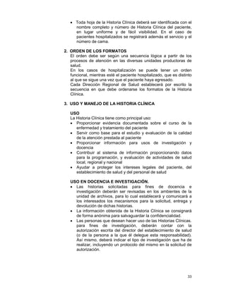 33
• Toda hoja de la Historia Clínica deberá ser identificada con el
nombre completo y número de Historia Clínica del paciente,
en lugar uniforme y de fácil visibilidad. En el caso de
pacientes hospitalizados se registrará además el servicio y el
número de cama.
2. ORDEN DE LOS FORMATOS
El orden debe ser según una secuencia lógica a partir de los
procesos de atención en las diversas unidades productoras de
salud.
En los casos de hospitalización se puede tener un orden
funcional, mientras esté el paciente hospitalizado, que es distinto
al que se sigue una vez que el paciente haya egresado.
Cada Dirección Regional de Salud establecerá por escrito la
secuencia en que debe ordenarse los formatos de la Historia
Clínica.
3. USO Y MANEJO DE LA HISTORIA CLÍNICA
USO
La Historia Clínica tiene como principal uso:
• Proporcionar evidencia documentada sobre el curso de la
enfermedad y tratamiento del paciente
• Servir como base para el estudio y evaluación de la calidad
de la atención prestada al paciente
• Proporcionar información para usos de investigación y
docencia
• Contribuir al sistema de información proporcionando datos
para la programación, y evaluación de actividades de salud
local, regional y nacional
• Ayudar a proteger los intereses legales del paciente, del
establecimiento de salud y del personal de salud
USO EN DOCENCIA E INVESTIGACIÓN.
• Las historias solicitadas para fines de docencia e
investigación deberán ser revisadas en los ambientes de la
unidad de archivos, para lo cual establecerá y comunicará a
los interesados los mecanismos para la solicitud, entrega y
devolución de dichas historias.
• La información obtenida de la Historia Clínica se consignará
de forma anónima para salvaguardar la confidencialidad.
• Las personas que desean hacer uso de las Historias Clínicas.
para fines de investigación, deberán contar con la
autorización escrita del director del establecimiento de salud
(o de la persona a la que él delegue esta responsabilidad).
Así mismo, deberá indicar el tipo de investigación que ha de
realizar, incluyendo un protocolo del mismo en la solicitud de
autorización.
 