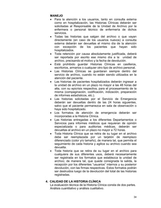 34
MANEJO
• Para la atención a los usuarios, tanto en consulta externa
como en hospitalización, las Historias Clínicas deberán ser
solicitadas al Responsable de la Unidad de Archivo por la
enfermera o personal técnico de enfermería de dichos
servicios.
• Todas las historias que salgan del archivo o que vayan
directamente (en caso de los usuarios nuevos) a consulta
externa deberán ser devueltas el mismo día de la atención
con excepción de los pacientes que hayan sido
hospitalizados.
• Toda retención por causa absolutamente justificada, deberá
ser reportada por escrito ese mismo día a la unidad de
archivo, precisando el motivo y la fecha de devolución.
• Está prohibido guardar Historias Clínicas en casilleros,
escritorios, armarios o cualquier otro tipo de archivo personal.
• Las Historias Clínicas se guardaran siempre dentro del
servicio de archivo, cuando no están siendo utilizados en la
atención del paciente.
• Las historias de pacientes hospitalizados deberán ingresar a
la unidad de archivo en un plazo no mayor a las 48 horas del
alta, con su epicrisis respectiva, para el procesamiento de la
misma (compaginación, codificación, indización, preparación
de informes estadísticos, etc.).
• Las historias solicitadas por el Servicio de Emergencia
deberán ser devueltas dentro de las 24 horas siguientes,
salvo que el paciente permanezca en sala de observación o
haya sido hospitalizado.
• Los formatos de atención de emergencia deberán ser
incorporadas a la Historia Clínica.
• Las historias entregadas a los diferentes Departamentos o
Servicios para informes médicos que requieran de opinión
especializada o para auditorias médicas, deberán ser
devueltas al archivo en un plazo no mayor a 72 horas.
• Toda Historia Clínica que se retira de su lugar en el archivo
debe ser reemplazada por un tarjetón de reemplazo
diferenciado (color y/o tamaño), de manera tal, que permita el
seguimiento de cada historia y agilice su archivo cuando sea
devuelta.
• Toda historia que se retira de su lugar en el archivo para
cualquiera de sus diferentes usos, deberá necesariamente
ser registrada en los formatos que establezca la unidad de
archivo; de manera tal, que quede consignada la salida, la
recepción por los diferentes “usuarios” internos y su posterior
devolución, con las firmas respectivas. Estos formatos podrán
ser destruidos luego de la devolución del total de las historias
registradas.
4. CALIDAD DE LA HISTORIA CLÍNICA
La evaluación técnica de la Historia Clínica consta de dos partes.
Análisis cuantitativo y análisis cualitativo.
 