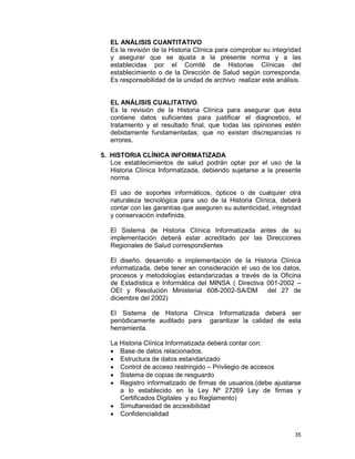 35
EL ANÁLISIS CUANTITATIVO
Es la revisión de la Historia Clínica para comprobar su integridad
y asegurar que se ajusta a la presente norma y a las
establecidas por el Comité de Historias Clínicas del
establecimiento o de la Dirección de Salud según corresponda.
Es responsabilidad de la unidad de archivo realizar este análisis.
EL ANÁLISIS CUALITATIVO.
Es la revisión de la Historia Clínica para asegurar que ésta
contiene datos suficientes para justificar el diagnostico, el
tratamiento y el resultado final, que todas las opiniones estén
debidamente fundamentadas; que no existan discrepancias ni
errores.
5. HISTORIA CLÍNICA INFORMATIZADA
Los establecimientos de salud podrán optar por el uso de la
Historia Clínica Informatizada, debiendo sujetarse a la presente
norma.
El uso de soportes informáticos, ópticos o de cualquier otra
naturaleza tecnológica para uso de la Historia Clínica, deberá
contar con las garantías que aseguren su autenticidad, integridad
y conservación indefinida.
El Sistema de Historia Clínica Informatizada antes de su
implementación deberá estar acreditado por las Direcciones
Regionales de Salud correspondientes
El diseño, desarrollo e implementación de la Historia Clínica
informatizada, debe tener en consideración el uso de los datos,
procesos y metodologías estandarizadas a través de la Oficina
de Estadística e Informática del MINSA ( Directiva 001-2002 –
OEI y Resolución Ministerial 608-2002-SA/DM del 27 de
diciembre del 2002)
El Sistema de Historia Clínica Informatizada deberá ser
periódicamente auditado para garantizar la calidad de esta
herramienta.
La Historia Clínica Informatizada deberá contar con:
• Base de datos relacionados.
• Estructura de datos estandarizado
• Control de acceso restringido – Privilegio de accesos
• Sistema de copias de resguardo
• Registro informatizado de firmas de usuarios.(debe ajustarse
a lo establecido en la Ley Nº 27269 Ley de firmas y
Certificados Digitales y su Reglamento)
• Simultaneidad de accesibilidad
• Confidencialidad
 