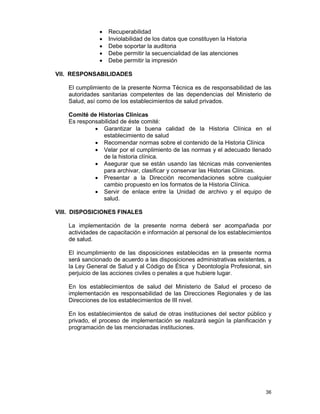 36
• Recuperabilidad
• Inviolabilidad de los datos que constituyen la Historia
• Debe soportar la auditoria
• Debe permitir la secuencialidad de las atenciones
• Debe permitir la impresión
VII. RESPONSABILIDADES
El cumplimiento de la presente Norma Técnica es de responsabilidad de las
autoridades sanitarias competentes de las dependencias del Ministerio de
Salud, así como de los establecimientos de salud privados.
Comité de Historias Clínicas
Es responsabilidad de éste comité:
• Garantizar la buena calidad de la Historia Clínica en el
establecimiento de salud
• Recomendar normas sobre el contenido de la Historia Clínica
• Velar por el cumplimiento de las normas y el adecuado llenado
de la historia clínica.
• Asegurar que se están usando las técnicas más convenientes
para archivar, clasificar y conservar las Historias Clínicas.
• Presentar a la Dirección recomendaciones sobre cualquier
cambio propuesto en los formatos de la Historia Clínica.
• Servir de enlace entre la Unidad de archivo y el equipo de
salud.
VIII. DISPOSICIONES FINALES
La implementación de la presente norma deberá ser acompañada por
actividades de capacitación e información al personal de los establecimientos
de salud.
El incumplimiento de las disposiciones establecidas en la presente norma
será sancionado de acuerdo a las disposiciones administrativas existentes, a
la Ley General de Salud y al Código de Ética y Deontología Profesional, sin
perjuicio de las acciones civiles o penales a que hubiere lugar.
En los establecimientos de salud del Ministerio de Salud el proceso de
implementación es responsabilidad de las Direcciones Regionales y de las
Direcciones de los establecimientos de III nivel.
En los establecimientos de salud de otras instituciones del sector público y
privado, el proceso de implementación se realizará según la planificación y
programación de las mencionadas instituciones.
 